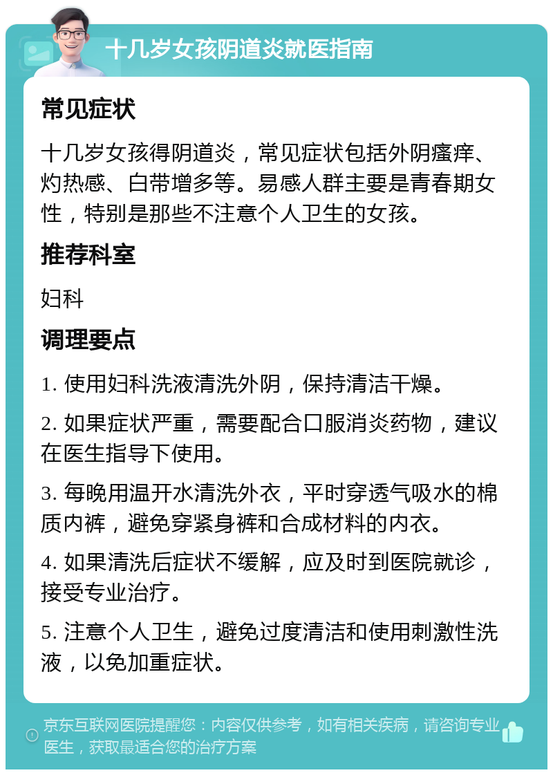 十几岁女孩阴道炎就医指南 常见症状 十几岁女孩得阴道炎，常见症状包括外阴瘙痒、灼热感、白带增多等。易感人群主要是青春期女性，特别是那些不注意个人卫生的女孩。 推荐科室 妇科 调理要点 1. 使用妇科洗液清洗外阴，保持清洁干燥。 2. 如果症状严重，需要配合口服消炎药物，建议在医生指导下使用。 3. 每晚用温开水清洗外衣，平时穿透气吸水的棉质内裤，避免穿紧身裤和合成材料的内衣。 4. 如果清洗后症状不缓解，应及时到医院就诊，接受专业治疗。 5. 注意个人卫生，避免过度清洁和使用刺激性洗液，以免加重症状。