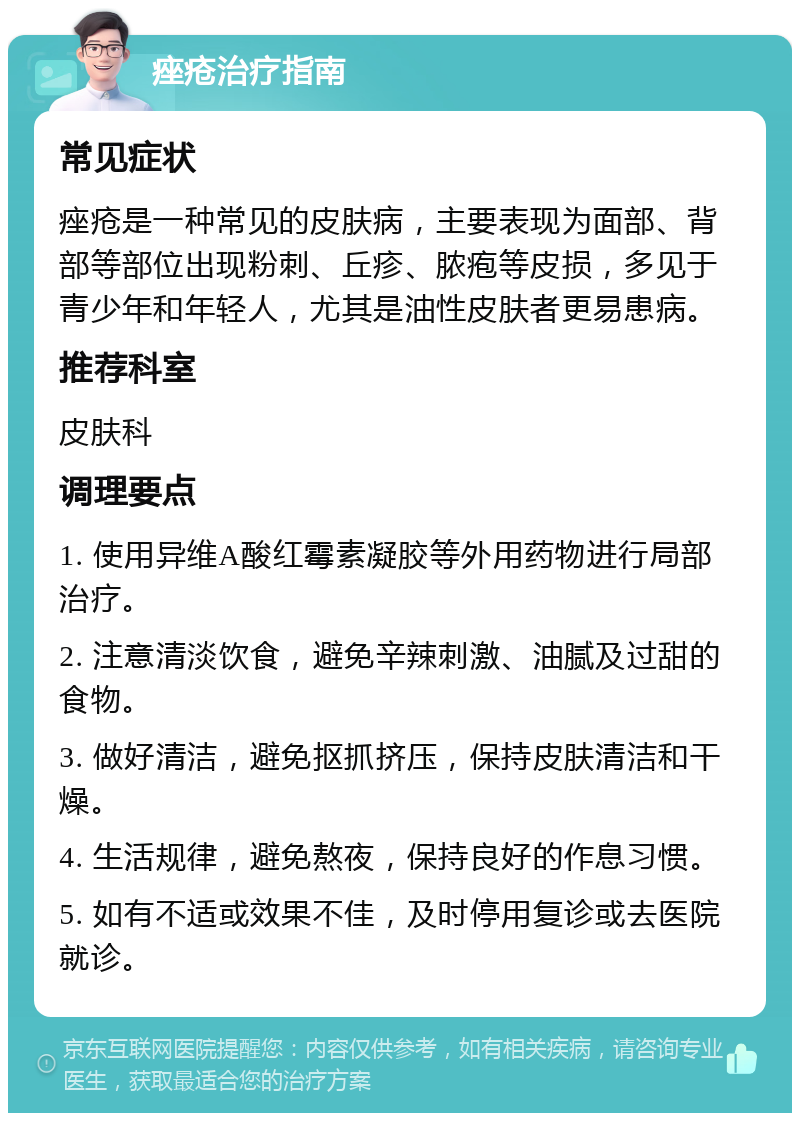 痤疮治疗指南 常见症状 痤疮是一种常见的皮肤病，主要表现为面部、背部等部位出现粉刺、丘疹、脓疱等皮损，多见于青少年和年轻人，尤其是油性皮肤者更易患病。 推荐科室 皮肤科 调理要点 1. 使用异维A酸红霉素凝胶等外用药物进行局部治疗。 2. 注意清淡饮食，避免辛辣刺激、油腻及过甜的食物。 3. 做好清洁，避免抠抓挤压，保持皮肤清洁和干燥。 4. 生活规律，避免熬夜，保持良好的作息习惯。 5. 如有不适或效果不佳，及时停用复诊或去医院就诊。