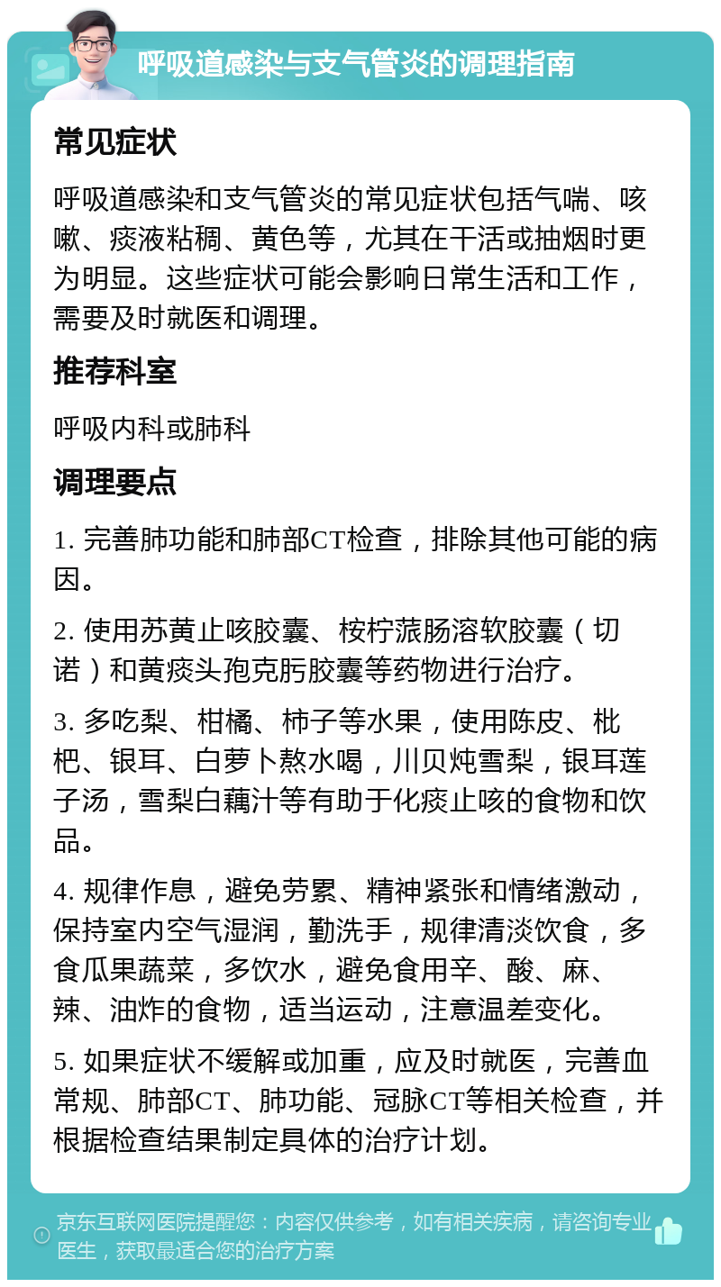 呼吸道感染与支气管炎的调理指南 常见症状 呼吸道感染和支气管炎的常见症状包括气喘、咳嗽、痰液粘稠、黄色等，尤其在干活或抽烟时更为明显。这些症状可能会影响日常生活和工作，需要及时就医和调理。 推荐科室 呼吸内科或肺科 调理要点 1. 完善肺功能和肺部CT检查，排除其他可能的病因。 2. 使用苏黄止咳胶囊、桉柠蒎肠溶软胶囊（切诺）和黄痰头孢克肟胶囊等药物进行治疗。 3. 多吃梨、柑橘、柿子等水果，使用陈皮、枇杷、银耳、白萝卜熬水喝，川贝炖雪梨，银耳莲子汤，雪梨白藕汁等有助于化痰止咳的食物和饮品。 4. 规律作息，避免劳累、精神紧张和情绪激动，保持室内空气湿润，勤洗手，规律清淡饮食，多食瓜果蔬菜，多饮水，避免食用辛、酸、麻、辣、油炸的食物，适当运动，注意温差变化。 5. 如果症状不缓解或加重，应及时就医，完善血常规、肺部CT、肺功能、冠脉CT等相关检查，并根据检查结果制定具体的治疗计划。