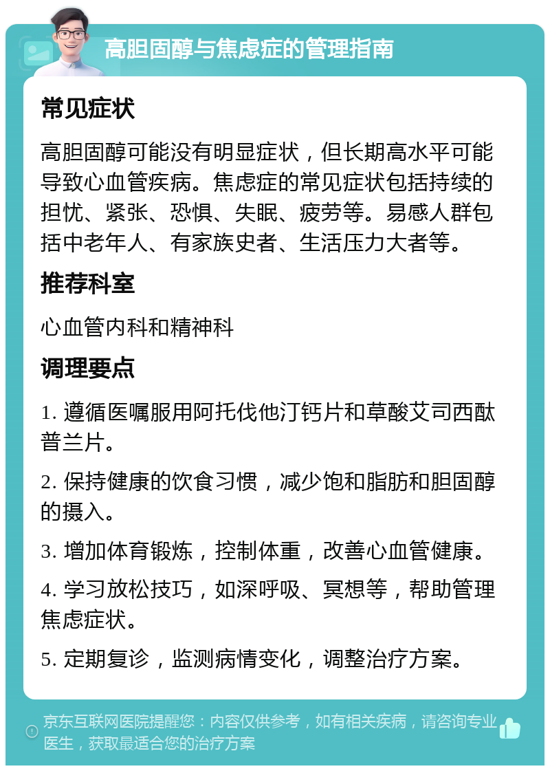 高胆固醇与焦虑症的管理指南 常见症状 高胆固醇可能没有明显症状，但长期高水平可能导致心血管疾病。焦虑症的常见症状包括持续的担忧、紧张、恐惧、失眠、疲劳等。易感人群包括中老年人、有家族史者、生活压力大者等。 推荐科室 心血管内科和精神科 调理要点 1. 遵循医嘱服用阿托伐他汀钙片和草酸艾司西酞普兰片。 2. 保持健康的饮食习惯，减少饱和脂肪和胆固醇的摄入。 3. 增加体育锻炼，控制体重，改善心血管健康。 4. 学习放松技巧，如深呼吸、冥想等，帮助管理焦虑症状。 5. 定期复诊，监测病情变化，调整治疗方案。