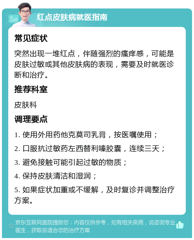 红点皮肤病就医指南 常见症状 突然出现一堆红点，伴随强烈的瘙痒感，可能是皮肤过敏或其他皮肤病的表现，需要及时就医诊断和治疗。 推荐科室 皮肤科 调理要点 1. 使用外用药他克莫司乳膏，按医嘱使用； 2. 口服抗过敏药左西替利嗪胶囊，连续三天； 3. 避免接触可能引起过敏的物质； 4. 保持皮肤清洁和湿润； 5. 如果症状加重或不缓解，及时复诊并调整治疗方案。