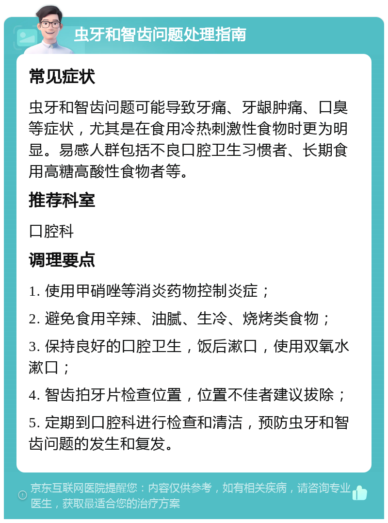 虫牙和智齿问题处理指南 常见症状 虫牙和智齿问题可能导致牙痛、牙龈肿痛、口臭等症状，尤其是在食用冷热刺激性食物时更为明显。易感人群包括不良口腔卫生习惯者、长期食用高糖高酸性食物者等。 推荐科室 口腔科 调理要点 1. 使用甲硝唑等消炎药物控制炎症； 2. 避免食用辛辣、油腻、生冷、烧烤类食物； 3. 保持良好的口腔卫生，饭后漱口，使用双氧水漱口； 4. 智齿拍牙片检查位置，位置不佳者建议拔除； 5. 定期到口腔科进行检查和清洁，预防虫牙和智齿问题的发生和复发。