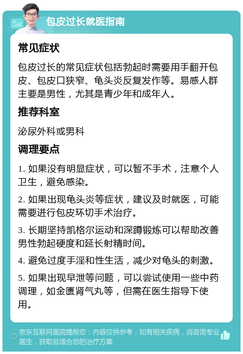 包皮过长就医指南 常见症状 包皮过长的常见症状包括勃起时需要用手翻开包皮、包皮口狭窄、龟头炎反复发作等。易感人群主要是男性，尤其是青少年和成年人。 推荐科室 泌尿外科或男科 调理要点 1. 如果没有明显症状，可以暂不手术，注意个人卫生，避免感染。 2. 如果出现龟头炎等症状，建议及时就医，可能需要进行包皮环切手术治疗。 3. 长期坚持凯格尔运动和深蹲锻炼可以帮助改善男性勃起硬度和延长射精时间。 4. 避免过度手淫和性生活，减少对龟头的刺激。 5. 如果出现早泄等问题，可以尝试使用一些中药调理，如金匮肾气丸等，但需在医生指导下使用。