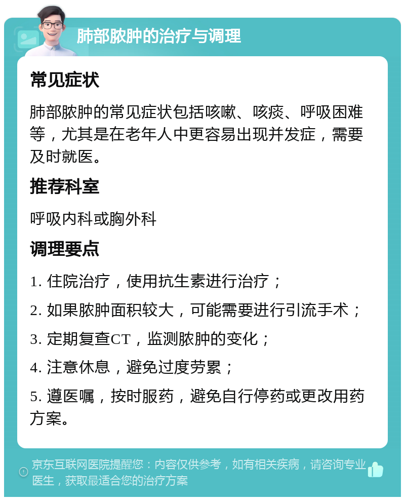 肺部脓肿的治疗与调理 常见症状 肺部脓肿的常见症状包括咳嗽、咳痰、呼吸困难等，尤其是在老年人中更容易出现并发症，需要及时就医。 推荐科室 呼吸内科或胸外科 调理要点 1. 住院治疗，使用抗生素进行治疗； 2. 如果脓肿面积较大，可能需要进行引流手术； 3. 定期复查CT，监测脓肿的变化； 4. 注意休息，避免过度劳累； 5. 遵医嘱，按时服药，避免自行停药或更改用药方案。