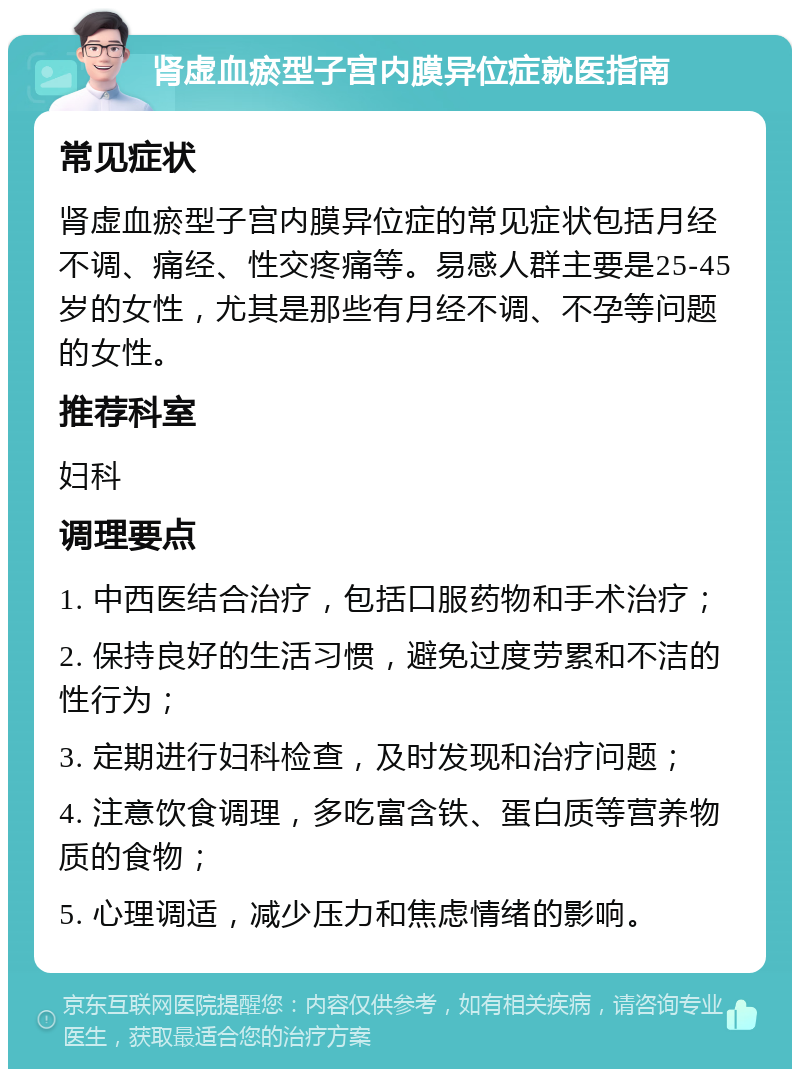 肾虚血瘀型子宫内膜异位症就医指南 常见症状 肾虚血瘀型子宫内膜异位症的常见症状包括月经不调、痛经、性交疼痛等。易感人群主要是25-45岁的女性，尤其是那些有月经不调、不孕等问题的女性。 推荐科室 妇科 调理要点 1. 中西医结合治疗，包括口服药物和手术治疗； 2. 保持良好的生活习惯，避免过度劳累和不洁的性行为； 3. 定期进行妇科检查，及时发现和治疗问题； 4. 注意饮食调理，多吃富含铁、蛋白质等营养物质的食物； 5. 心理调适，减少压力和焦虑情绪的影响。