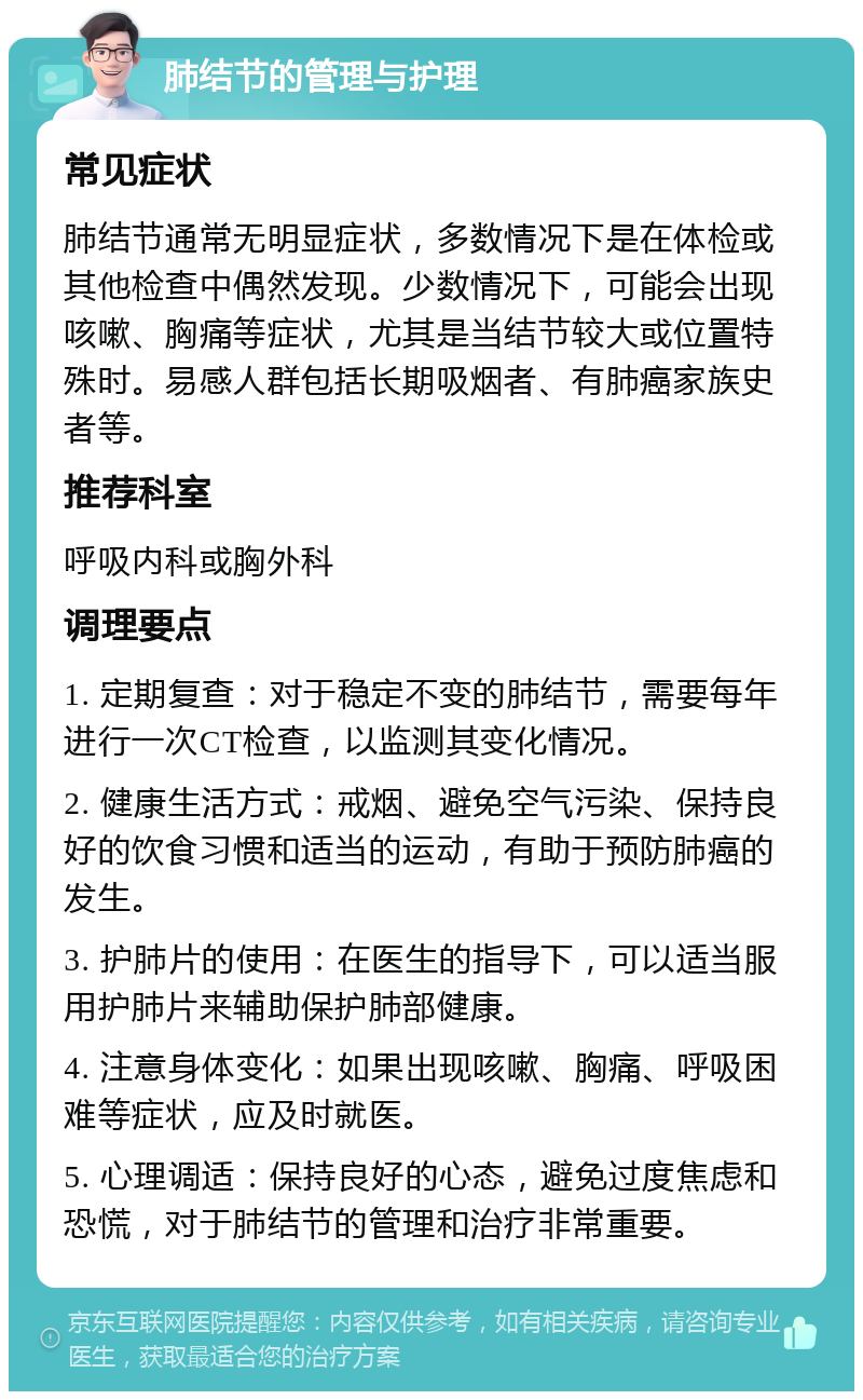 肺结节的管理与护理 常见症状 肺结节通常无明显症状，多数情况下是在体检或其他检查中偶然发现。少数情况下，可能会出现咳嗽、胸痛等症状，尤其是当结节较大或位置特殊时。易感人群包括长期吸烟者、有肺癌家族史者等。 推荐科室 呼吸内科或胸外科 调理要点 1. 定期复查：对于稳定不变的肺结节，需要每年进行一次CT检查，以监测其变化情况。 2. 健康生活方式：戒烟、避免空气污染、保持良好的饮食习惯和适当的运动，有助于预防肺癌的发生。 3. 护肺片的使用：在医生的指导下，可以适当服用护肺片来辅助保护肺部健康。 4. 注意身体变化：如果出现咳嗽、胸痛、呼吸困难等症状，应及时就医。 5. 心理调适：保持良好的心态，避免过度焦虑和恐慌，对于肺结节的管理和治疗非常重要。