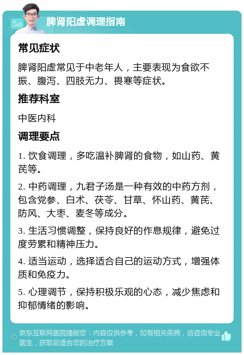 脾肾阳虚调理指南 常见症状 脾肾阳虚常见于中老年人，主要表现为食欲不振、腹泻、四肢无力、畏寒等症状。 推荐科室 中医内科 调理要点 1. 饮食调理，多吃温补脾肾的食物，如山药、黄芪等。 2. 中药调理，九君子汤是一种有效的中药方剂，包含党参、白术、茯苓、甘草、怀山药、黄芪、防风、大枣、麦冬等成分。 3. 生活习惯调整，保持良好的作息规律，避免过度劳累和精神压力。 4. 适当运动，选择适合自己的运动方式，增强体质和免疫力。 5. 心理调节，保持积极乐观的心态，减少焦虑和抑郁情绪的影响。