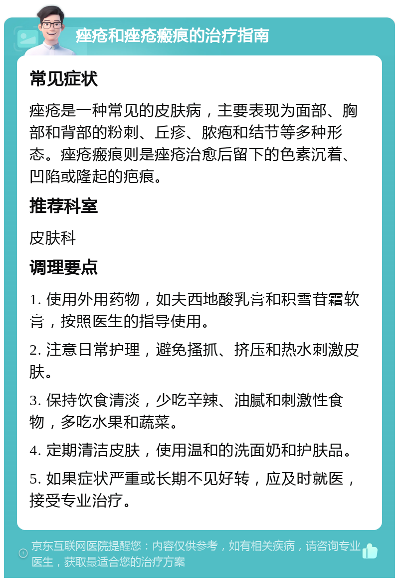 痤疮和痤疮瘢痕的治疗指南 常见症状 痤疮是一种常见的皮肤病，主要表现为面部、胸部和背部的粉刺、丘疹、脓疱和结节等多种形态。痤疮瘢痕则是痤疮治愈后留下的色素沉着、凹陷或隆起的疤痕。 推荐科室 皮肤科 调理要点 1. 使用外用药物，如夫西地酸乳膏和积雪苷霜软膏，按照医生的指导使用。 2. 注意日常护理，避免搔抓、挤压和热水刺激皮肤。 3. 保持饮食清淡，少吃辛辣、油腻和刺激性食物，多吃水果和蔬菜。 4. 定期清洁皮肤，使用温和的洗面奶和护肤品。 5. 如果症状严重或长期不见好转，应及时就医，接受专业治疗。