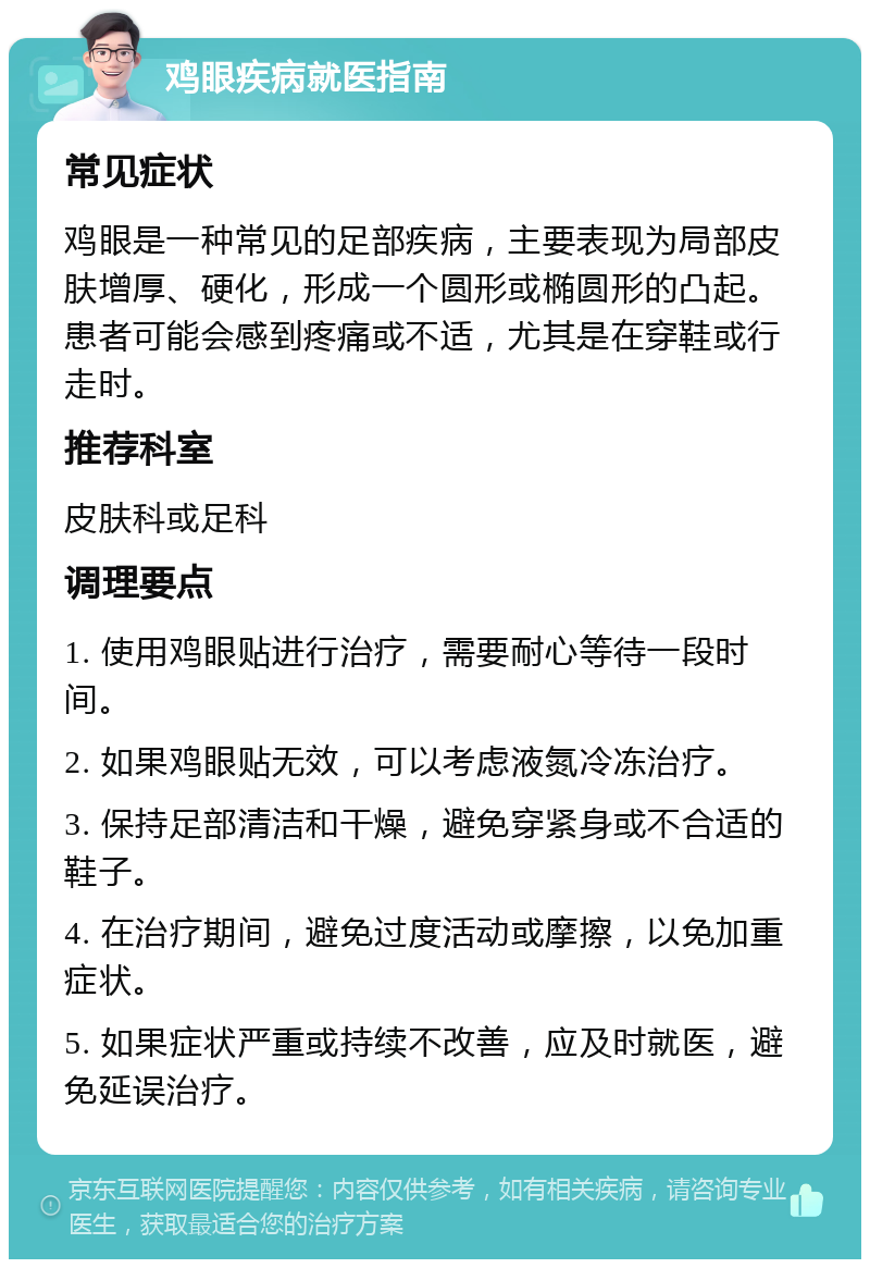 鸡眼疾病就医指南 常见症状 鸡眼是一种常见的足部疾病，主要表现为局部皮肤增厚、硬化，形成一个圆形或椭圆形的凸起。患者可能会感到疼痛或不适，尤其是在穿鞋或行走时。 推荐科室 皮肤科或足科 调理要点 1. 使用鸡眼贴进行治疗，需要耐心等待一段时间。 2. 如果鸡眼贴无效，可以考虑液氮冷冻治疗。 3. 保持足部清洁和干燥，避免穿紧身或不合适的鞋子。 4. 在治疗期间，避免过度活动或摩擦，以免加重症状。 5. 如果症状严重或持续不改善，应及时就医，避免延误治疗。