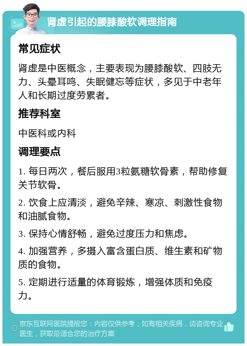 肾虚引起的腰膝酸软调理指南 常见症状 肾虚是中医概念，主要表现为腰膝酸软、四肢无力、头晕耳鸣、失眠健忘等症状，多见于中老年人和长期过度劳累者。 推荐科室 中医科或内科 调理要点 1. 每日两次，餐后服用3粒氨糖软骨素，帮助修复关节软骨。 2. 饮食上应清淡，避免辛辣、寒凉、刺激性食物和油腻食物。 3. 保持心情舒畅，避免过度压力和焦虑。 4. 加强营养，多摄入富含蛋白质、维生素和矿物质的食物。 5. 定期进行适量的体育锻炼，增强体质和免疫力。