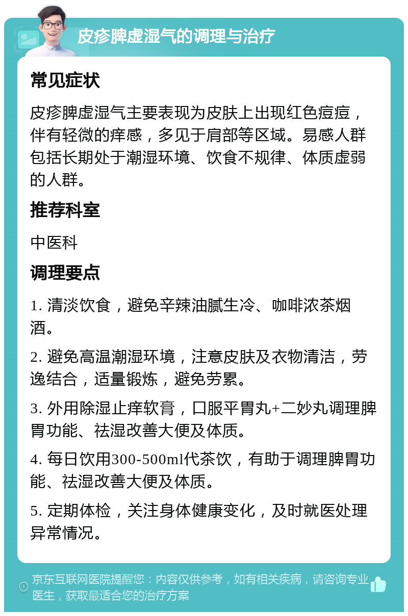 皮疹脾虚湿气的调理与治疗 常见症状 皮疹脾虚湿气主要表现为皮肤上出现红色痘痘，伴有轻微的痒感，多见于肩部等区域。易感人群包括长期处于潮湿环境、饮食不规律、体质虚弱的人群。 推荐科室 中医科 调理要点 1. 清淡饮食，避免辛辣油腻生冷、咖啡浓茶烟酒。 2. 避免高温潮湿环境，注意皮肤及衣物清洁，劳逸结合，适量锻炼，避免劳累。 3. 外用除湿止痒软膏，口服平胃丸+二妙丸调理脾胃功能、祛湿改善大便及体质。 4. 每日饮用300-500ml代茶饮，有助于调理脾胃功能、祛湿改善大便及体质。 5. 定期体检，关注身体健康变化，及时就医处理异常情况。