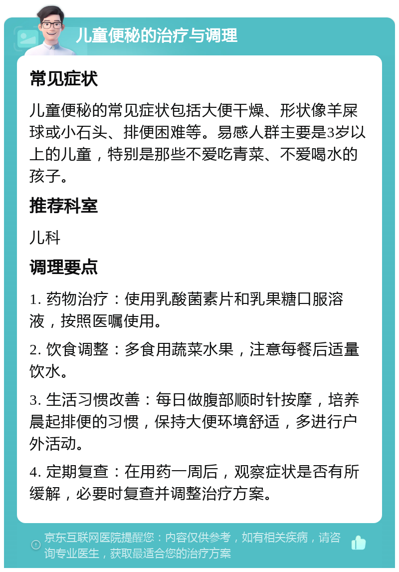 儿童便秘的治疗与调理 常见症状 儿童便秘的常见症状包括大便干燥、形状像羊屎球或小石头、排便困难等。易感人群主要是3岁以上的儿童，特别是那些不爱吃青菜、不爱喝水的孩子。 推荐科室 儿科 调理要点 1. 药物治疗：使用乳酸菌素片和乳果糖口服溶液，按照医嘱使用。 2. 饮食调整：多食用蔬菜水果，注意每餐后适量饮水。 3. 生活习惯改善：每日做腹部顺时针按摩，培养晨起排便的习惯，保持大便环境舒适，多进行户外活动。 4. 定期复查：在用药一周后，观察症状是否有所缓解，必要时复查并调整治疗方案。