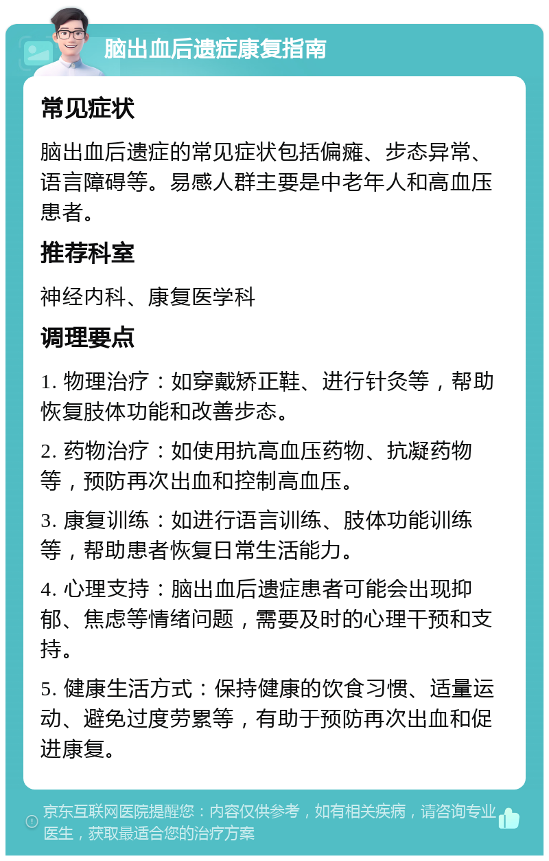 脑出血后遗症康复指南 常见症状 脑出血后遗症的常见症状包括偏瘫、步态异常、语言障碍等。易感人群主要是中老年人和高血压患者。 推荐科室 神经内科、康复医学科 调理要点 1. 物理治疗：如穿戴矫正鞋、进行针灸等，帮助恢复肢体功能和改善步态。 2. 药物治疗：如使用抗高血压药物、抗凝药物等，预防再次出血和控制高血压。 3. 康复训练：如进行语言训练、肢体功能训练等，帮助患者恢复日常生活能力。 4. 心理支持：脑出血后遗症患者可能会出现抑郁、焦虑等情绪问题，需要及时的心理干预和支持。 5. 健康生活方式：保持健康的饮食习惯、适量运动、避免过度劳累等，有助于预防再次出血和促进康复。