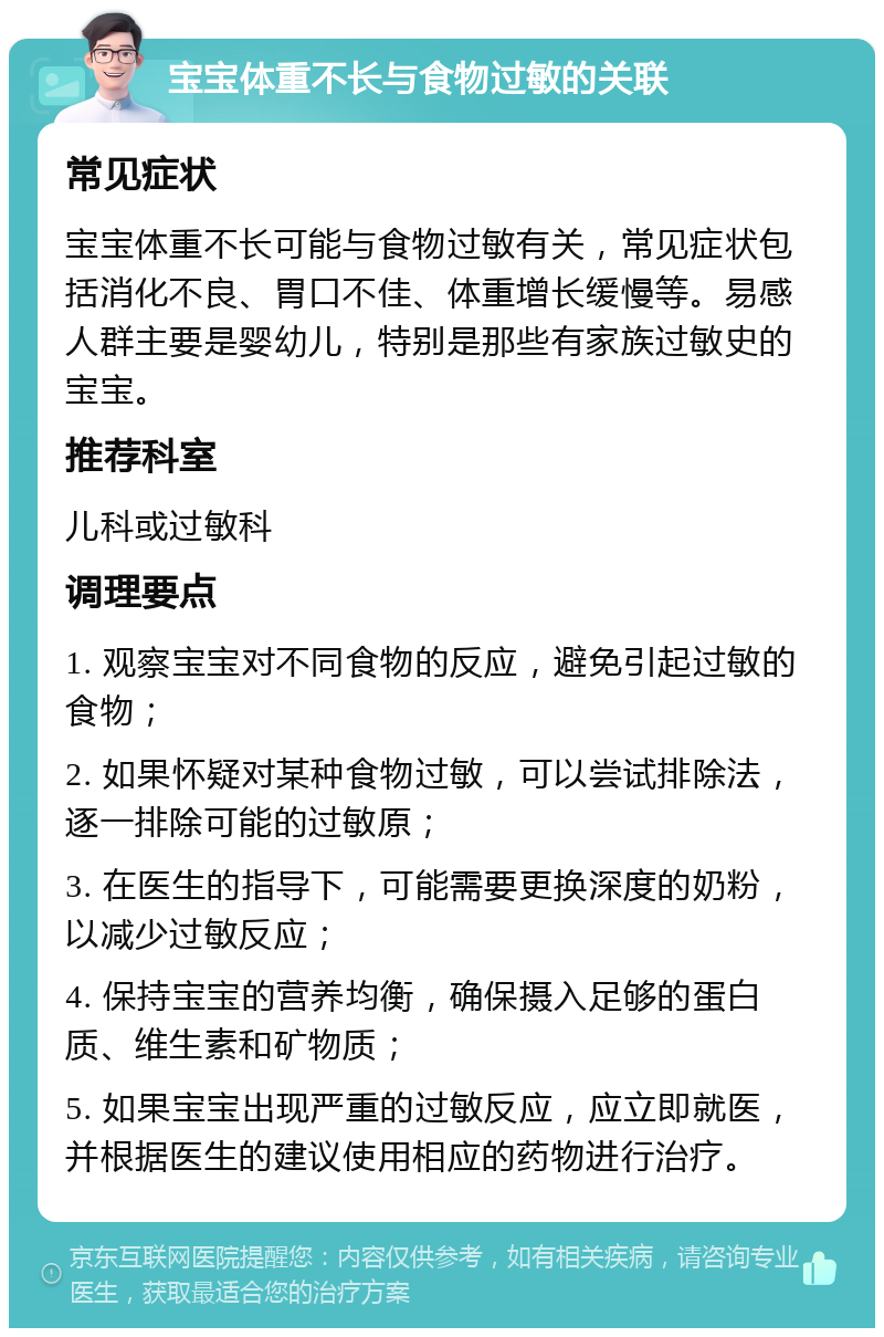 宝宝体重不长与食物过敏的关联 常见症状 宝宝体重不长可能与食物过敏有关，常见症状包括消化不良、胃口不佳、体重增长缓慢等。易感人群主要是婴幼儿，特别是那些有家族过敏史的宝宝。 推荐科室 儿科或过敏科 调理要点 1. 观察宝宝对不同食物的反应，避免引起过敏的食物； 2. 如果怀疑对某种食物过敏，可以尝试排除法，逐一排除可能的过敏原； 3. 在医生的指导下，可能需要更换深度的奶粉，以减少过敏反应； 4. 保持宝宝的营养均衡，确保摄入足够的蛋白质、维生素和矿物质； 5. 如果宝宝出现严重的过敏反应，应立即就医，并根据医生的建议使用相应的药物进行治疗。