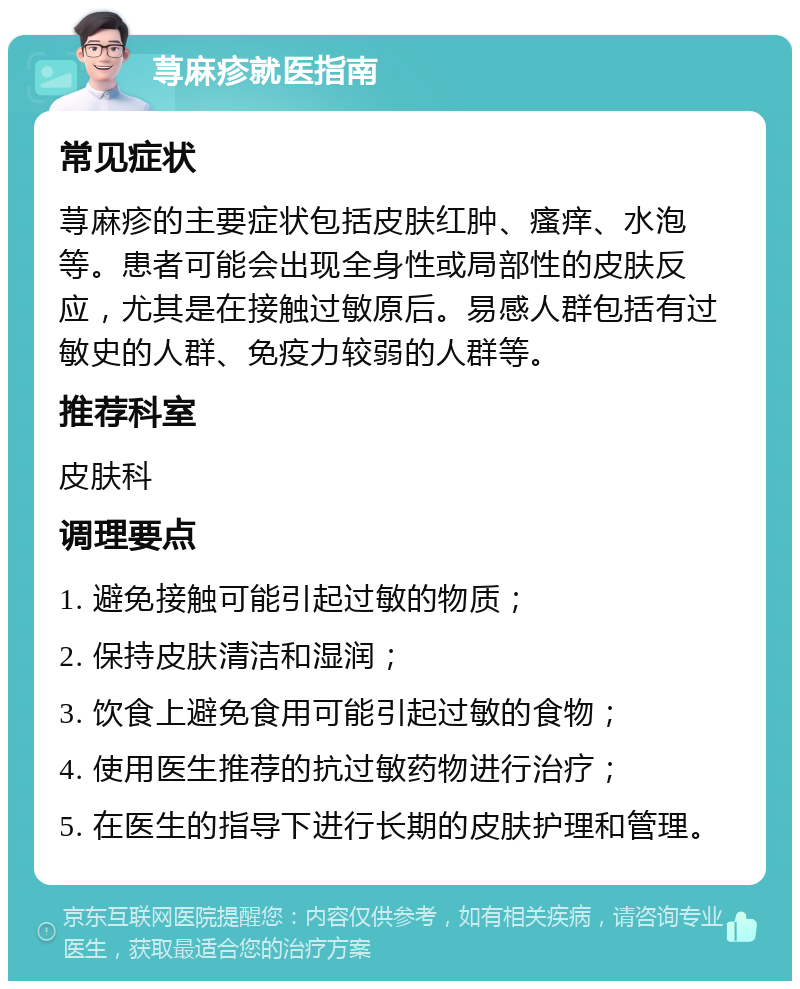 荨麻疹就医指南 常见症状 荨麻疹的主要症状包括皮肤红肿、瘙痒、水泡等。患者可能会出现全身性或局部性的皮肤反应，尤其是在接触过敏原后。易感人群包括有过敏史的人群、免疫力较弱的人群等。 推荐科室 皮肤科 调理要点 1. 避免接触可能引起过敏的物质； 2. 保持皮肤清洁和湿润； 3. 饮食上避免食用可能引起过敏的食物； 4. 使用医生推荐的抗过敏药物进行治疗； 5. 在医生的指导下进行长期的皮肤护理和管理。