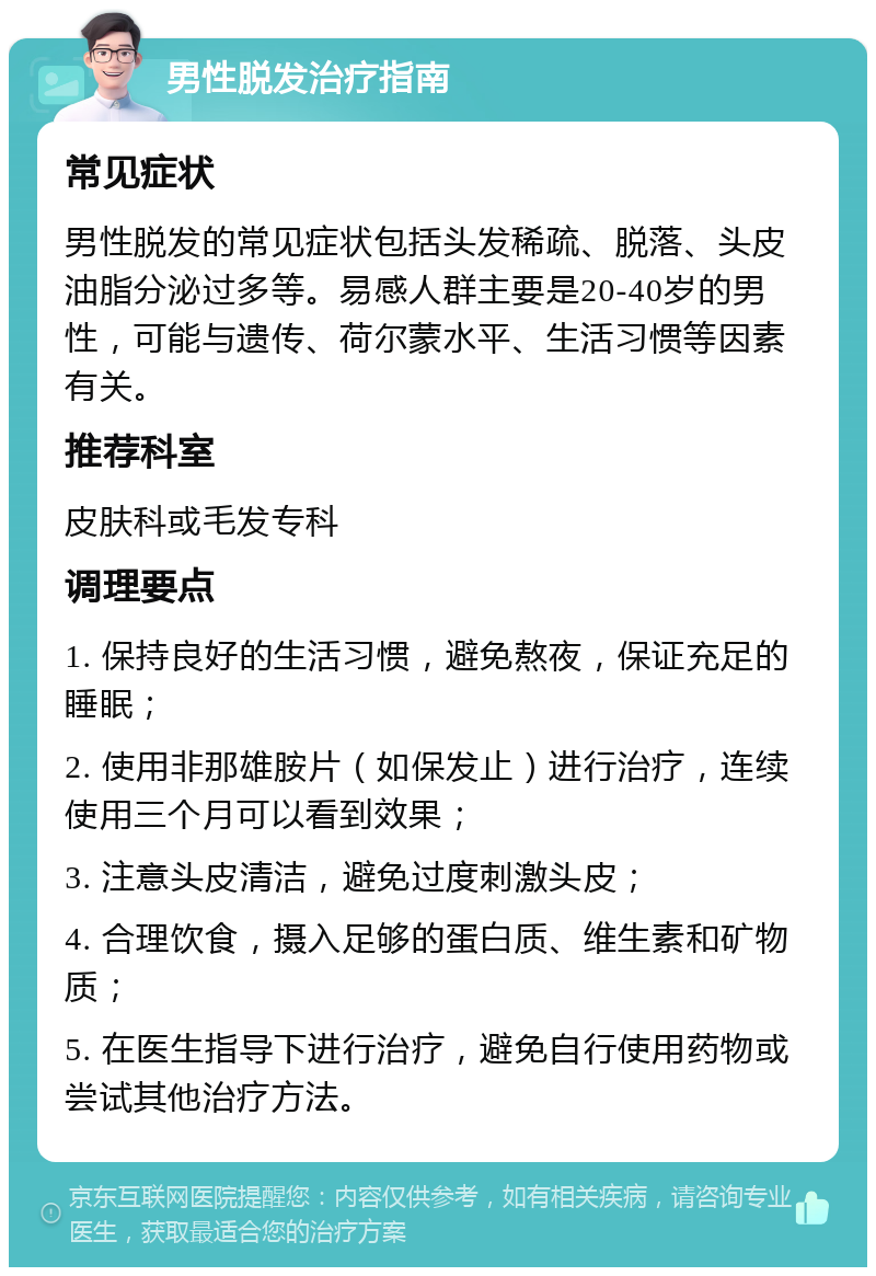 男性脱发治疗指南 常见症状 男性脱发的常见症状包括头发稀疏、脱落、头皮油脂分泌过多等。易感人群主要是20-40岁的男性，可能与遗传、荷尔蒙水平、生活习惯等因素有关。 推荐科室 皮肤科或毛发专科 调理要点 1. 保持良好的生活习惯，避免熬夜，保证充足的睡眠； 2. 使用非那雄胺片（如保发止）进行治疗，连续使用三个月可以看到效果； 3. 注意头皮清洁，避免过度刺激头皮； 4. 合理饮食，摄入足够的蛋白质、维生素和矿物质； 5. 在医生指导下进行治疗，避免自行使用药物或尝试其他治疗方法。