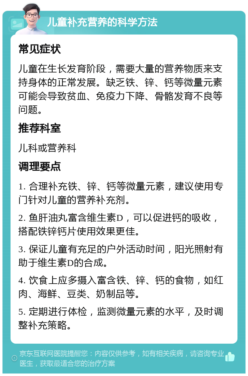 儿童补充营养的科学方法 常见症状 儿童在生长发育阶段，需要大量的营养物质来支持身体的正常发展。缺乏铁、锌、钙等微量元素可能会导致贫血、免疫力下降、骨骼发育不良等问题。 推荐科室 儿科或营养科 调理要点 1. 合理补充铁、锌、钙等微量元素，建议使用专门针对儿童的营养补充剂。 2. 鱼肝油丸富含维生素D，可以促进钙的吸收，搭配铁锌钙片使用效果更佳。 3. 保证儿童有充足的户外活动时间，阳光照射有助于维生素D的合成。 4. 饮食上应多摄入富含铁、锌、钙的食物，如红肉、海鲜、豆类、奶制品等。 5. 定期进行体检，监测微量元素的水平，及时调整补充策略。