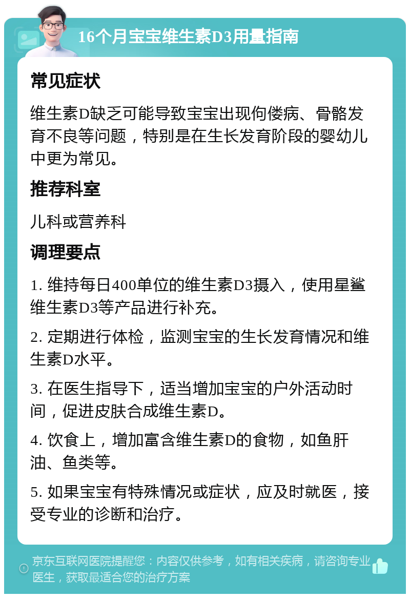 16个月宝宝维生素D3用量指南 常见症状 维生素D缺乏可能导致宝宝出现佝偻病、骨骼发育不良等问题，特别是在生长发育阶段的婴幼儿中更为常见。 推荐科室 儿科或营养科 调理要点 1. 维持每日400单位的维生素D3摄入，使用星鲨维生素D3等产品进行补充。 2. 定期进行体检，监测宝宝的生长发育情况和维生素D水平。 3. 在医生指导下，适当增加宝宝的户外活动时间，促进皮肤合成维生素D。 4. 饮食上，增加富含维生素D的食物，如鱼肝油、鱼类等。 5. 如果宝宝有特殊情况或症状，应及时就医，接受专业的诊断和治疗。