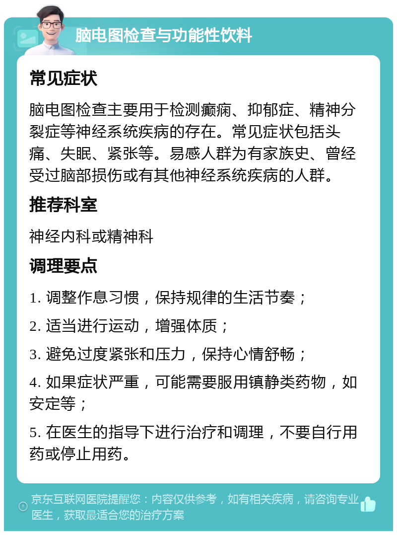 脑电图检查与功能性饮料 常见症状 脑电图检查主要用于检测癫痫、抑郁症、精神分裂症等神经系统疾病的存在。常见症状包括头痛、失眠、紧张等。易感人群为有家族史、曾经受过脑部损伤或有其他神经系统疾病的人群。 推荐科室 神经内科或精神科 调理要点 1. 调整作息习惯，保持规律的生活节奏； 2. 适当进行运动，增强体质； 3. 避免过度紧张和压力，保持心情舒畅； 4. 如果症状严重，可能需要服用镇静类药物，如安定等； 5. 在医生的指导下进行治疗和调理，不要自行用药或停止用药。