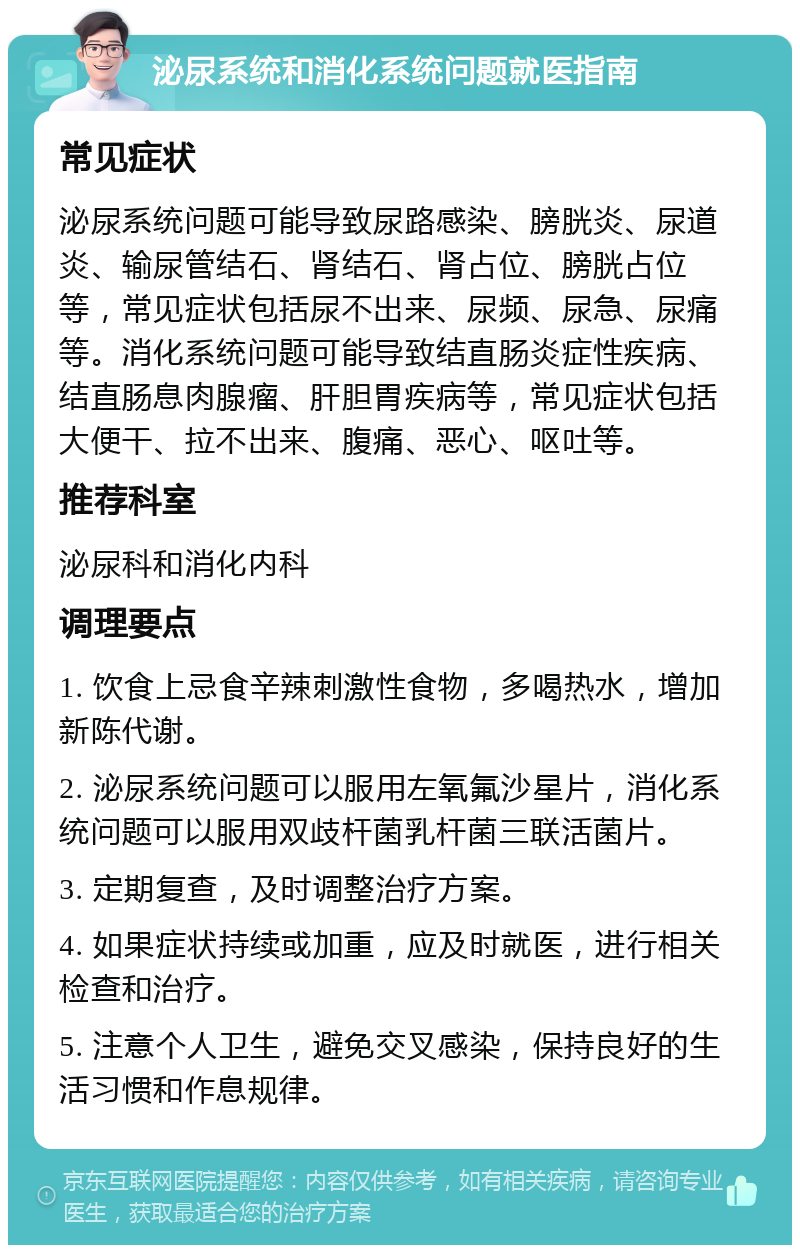 泌尿系统和消化系统问题就医指南 常见症状 泌尿系统问题可能导致尿路感染、膀胱炎、尿道炎、输尿管结石、肾结石、肾占位、膀胱占位等，常见症状包括尿不出来、尿频、尿急、尿痛等。消化系统问题可能导致结直肠炎症性疾病、结直肠息肉腺瘤、肝胆胃疾病等，常见症状包括大便干、拉不出来、腹痛、恶心、呕吐等。 推荐科室 泌尿科和消化内科 调理要点 1. 饮食上忌食辛辣刺激性食物，多喝热水，增加新陈代谢。 2. 泌尿系统问题可以服用左氧氟沙星片，消化系统问题可以服用双歧杆菌乳杆菌三联活菌片。 3. 定期复查，及时调整治疗方案。 4. 如果症状持续或加重，应及时就医，进行相关检查和治疗。 5. 注意个人卫生，避免交叉感染，保持良好的生活习惯和作息规律。