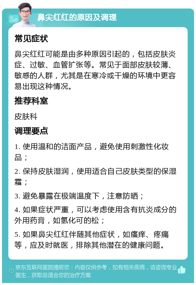 鼻尖红红的原因及调理 常见症状 鼻尖红红可能是由多种原因引起的，包括皮肤炎症、过敏、血管扩张等。常见于面部皮肤较薄、敏感的人群，尤其是在寒冷或干燥的环境中更容易出现这种情况。 推荐科室 皮肤科 调理要点 1. 使用温和的洁面产品，避免使用刺激性化妆品； 2. 保持皮肤湿润，使用适合自己皮肤类型的保湿霜； 3. 避免暴露在极端温度下，注意防晒； 4. 如果症状严重，可以考虑使用含有抗炎成分的外用药膏，如氢化可的松； 5. 如果鼻尖红红伴随其他症状，如瘙痒、疼痛等，应及时就医，排除其他潜在的健康问题。