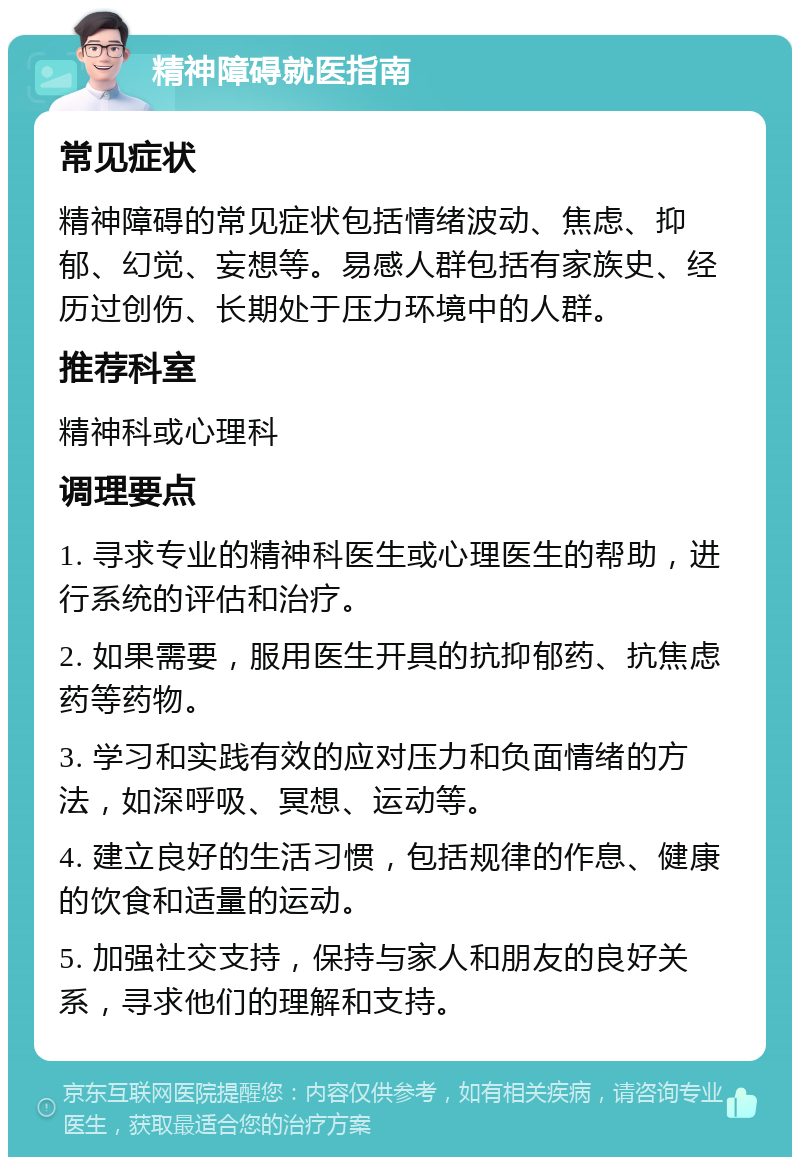 精神障碍就医指南 常见症状 精神障碍的常见症状包括情绪波动、焦虑、抑郁、幻觉、妄想等。易感人群包括有家族史、经历过创伤、长期处于压力环境中的人群。 推荐科室 精神科或心理科 调理要点 1. 寻求专业的精神科医生或心理医生的帮助，进行系统的评估和治疗。 2. 如果需要，服用医生开具的抗抑郁药、抗焦虑药等药物。 3. 学习和实践有效的应对压力和负面情绪的方法，如深呼吸、冥想、运动等。 4. 建立良好的生活习惯，包括规律的作息、健康的饮食和适量的运动。 5. 加强社交支持，保持与家人和朋友的良好关系，寻求他们的理解和支持。