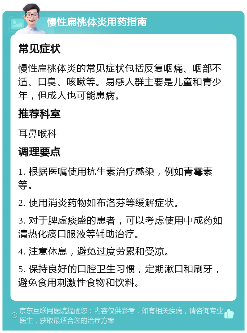 慢性扁桃体炎用药指南 常见症状 慢性扁桃体炎的常见症状包括反复咽痛、咽部不适、口臭、咳嗽等。易感人群主要是儿童和青少年，但成人也可能患病。 推荐科室 耳鼻喉科 调理要点 1. 根据医嘱使用抗生素治疗感染，例如青霉素等。 2. 使用消炎药物如布洛芬等缓解症状。 3. 对于脾虚痰盛的患者，可以考虑使用中成药如清热化痰口服液等辅助治疗。 4. 注意休息，避免过度劳累和受凉。 5. 保持良好的口腔卫生习惯，定期漱口和刷牙，避免食用刺激性食物和饮料。