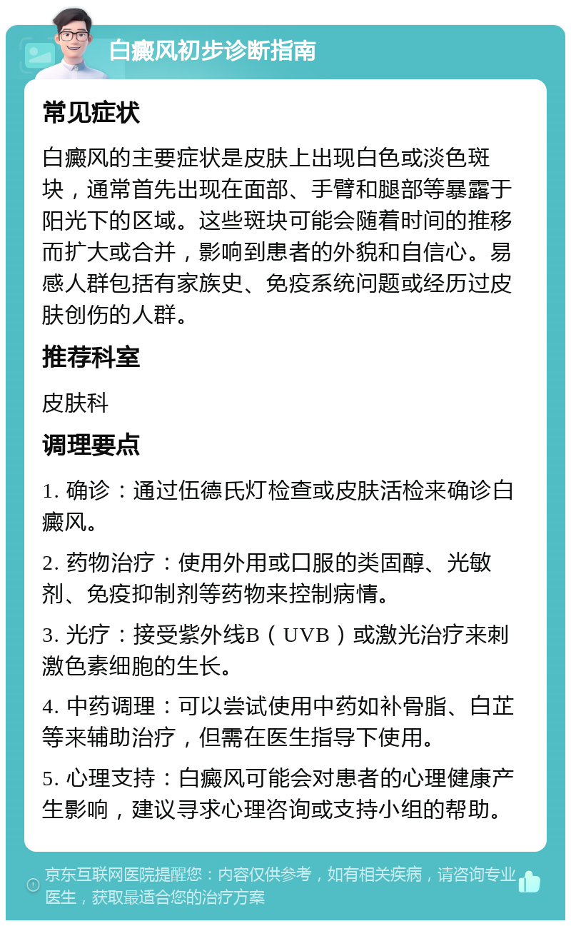 白癜风初步诊断指南 常见症状 白癜风的主要症状是皮肤上出现白色或淡色斑块，通常首先出现在面部、手臂和腿部等暴露于阳光下的区域。这些斑块可能会随着时间的推移而扩大或合并，影响到患者的外貌和自信心。易感人群包括有家族史、免疫系统问题或经历过皮肤创伤的人群。 推荐科室 皮肤科 调理要点 1. 确诊：通过伍德氏灯检查或皮肤活检来确诊白癜风。 2. 药物治疗：使用外用或口服的类固醇、光敏剂、免疫抑制剂等药物来控制病情。 3. 光疗：接受紫外线B（UVB）或激光治疗来刺激色素细胞的生长。 4. 中药调理：可以尝试使用中药如补骨脂、白芷等来辅助治疗，但需在医生指导下使用。 5. 心理支持：白癜风可能会对患者的心理健康产生影响，建议寻求心理咨询或支持小组的帮助。