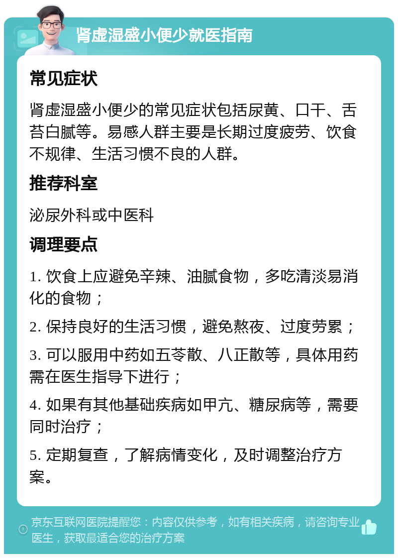 肾虚湿盛小便少就医指南 常见症状 肾虚湿盛小便少的常见症状包括尿黄、口干、舌苔白腻等。易感人群主要是长期过度疲劳、饮食不规律、生活习惯不良的人群。 推荐科室 泌尿外科或中医科 调理要点 1. 饮食上应避免辛辣、油腻食物，多吃清淡易消化的食物； 2. 保持良好的生活习惯，避免熬夜、过度劳累； 3. 可以服用中药如五苓散、八正散等，具体用药需在医生指导下进行； 4. 如果有其他基础疾病如甲亢、糖尿病等，需要同时治疗； 5. 定期复查，了解病情变化，及时调整治疗方案。