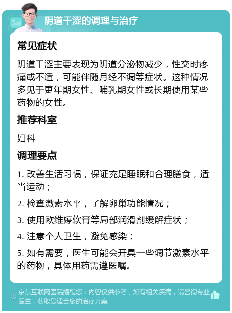 阴道干涩的调理与治疗 常见症状 阴道干涩主要表现为阴道分泌物减少，性交时疼痛或不适，可能伴随月经不调等症状。这种情况多见于更年期女性、哺乳期女性或长期使用某些药物的女性。 推荐科室 妇科 调理要点 1. 改善生活习惯，保证充足睡眠和合理膳食，适当运动； 2. 检查激素水平，了解卵巢功能情况； 3. 使用欧维婷软膏等局部润滑剂缓解症状； 4. 注意个人卫生，避免感染； 5. 如有需要，医生可能会开具一些调节激素水平的药物，具体用药需遵医嘱。