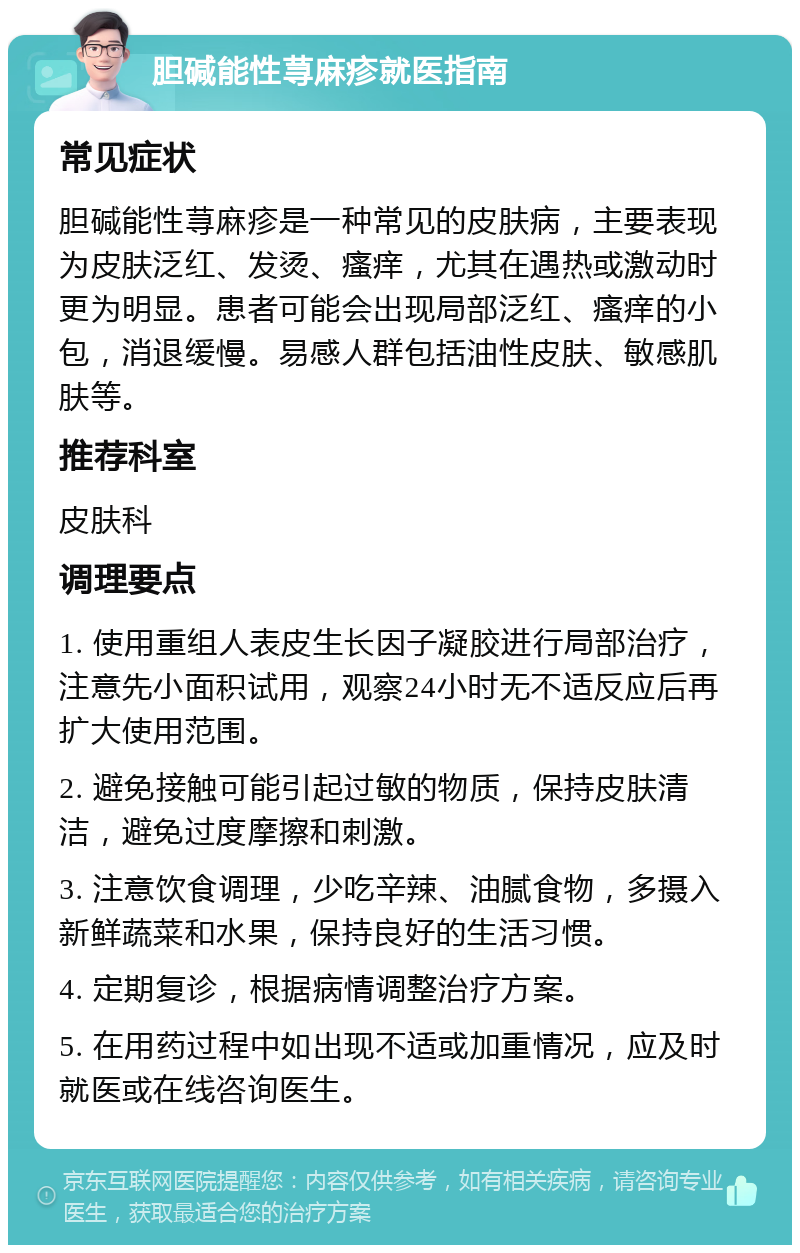 胆碱能性荨麻疹就医指南 常见症状 胆碱能性荨麻疹是一种常见的皮肤病，主要表现为皮肤泛红、发烫、瘙痒，尤其在遇热或激动时更为明显。患者可能会出现局部泛红、瘙痒的小包，消退缓慢。易感人群包括油性皮肤、敏感肌肤等。 推荐科室 皮肤科 调理要点 1. 使用重组人表皮生长因子凝胶进行局部治疗，注意先小面积试用，观察24小时无不适反应后再扩大使用范围。 2. 避免接触可能引起过敏的物质，保持皮肤清洁，避免过度摩擦和刺激。 3. 注意饮食调理，少吃辛辣、油腻食物，多摄入新鲜蔬菜和水果，保持良好的生活习惯。 4. 定期复诊，根据病情调整治疗方案。 5. 在用药过程中如出现不适或加重情况，应及时就医或在线咨询医生。