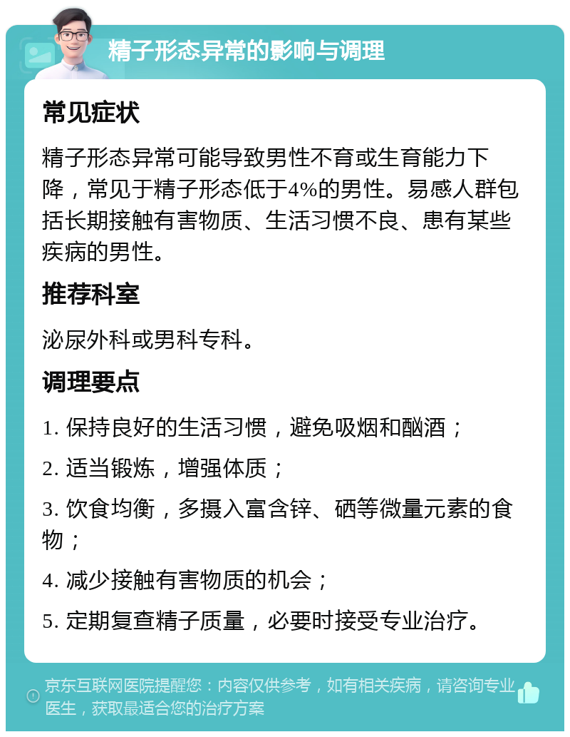 精子形态异常的影响与调理 常见症状 精子形态异常可能导致男性不育或生育能力下降，常见于精子形态低于4%的男性。易感人群包括长期接触有害物质、生活习惯不良、患有某些疾病的男性。 推荐科室 泌尿外科或男科专科。 调理要点 1. 保持良好的生活习惯，避免吸烟和酗酒； 2. 适当锻炼，增强体质； 3. 饮食均衡，多摄入富含锌、硒等微量元素的食物； 4. 减少接触有害物质的机会； 5. 定期复查精子质量，必要时接受专业治疗。