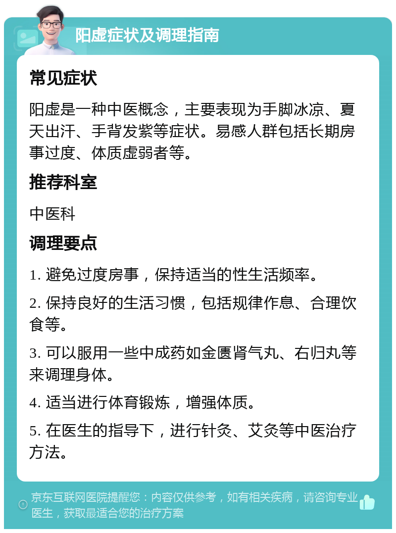 阳虚症状及调理指南 常见症状 阳虚是一种中医概念，主要表现为手脚冰凉、夏天出汗、手背发紫等症状。易感人群包括长期房事过度、体质虚弱者等。 推荐科室 中医科 调理要点 1. 避免过度房事，保持适当的性生活频率。 2. 保持良好的生活习惯，包括规律作息、合理饮食等。 3. 可以服用一些中成药如金匮肾气丸、右归丸等来调理身体。 4. 适当进行体育锻炼，增强体质。 5. 在医生的指导下，进行针灸、艾灸等中医治疗方法。