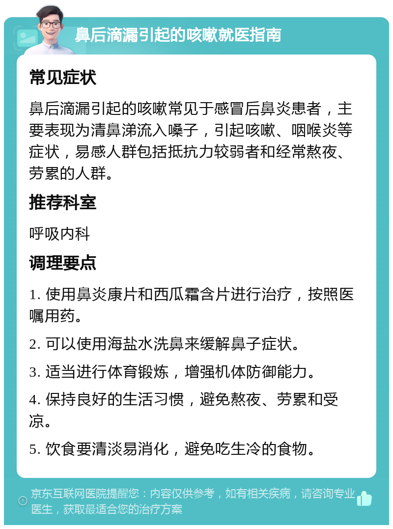 鼻后滴漏引起的咳嗽就医指南 常见症状 鼻后滴漏引起的咳嗽常见于感冒后鼻炎患者，主要表现为清鼻涕流入嗓子，引起咳嗽、咽喉炎等症状，易感人群包括抵抗力较弱者和经常熬夜、劳累的人群。 推荐科室 呼吸内科 调理要点 1. 使用鼻炎康片和西瓜霜含片进行治疗，按照医嘱用药。 2. 可以使用海盐水洗鼻来缓解鼻子症状。 3. 适当进行体育锻炼，增强机体防御能力。 4. 保持良好的生活习惯，避免熬夜、劳累和受凉。 5. 饮食要清淡易消化，避免吃生冷的食物。