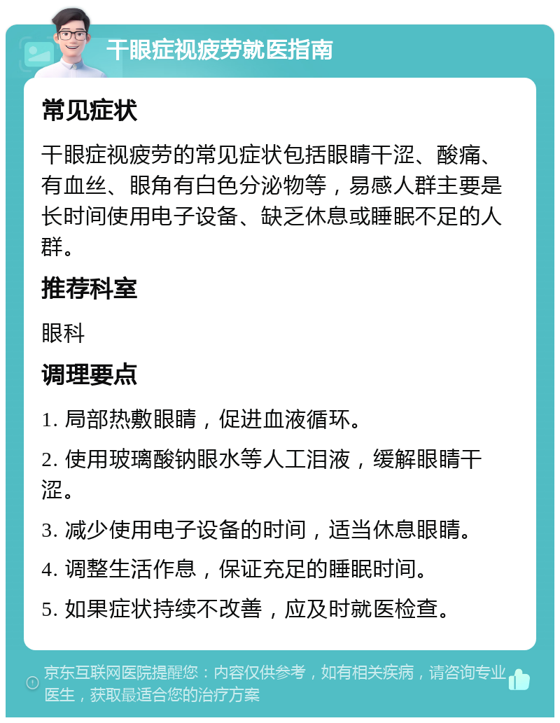 干眼症视疲劳就医指南 常见症状 干眼症视疲劳的常见症状包括眼睛干涩、酸痛、有血丝、眼角有白色分泌物等，易感人群主要是长时间使用电子设备、缺乏休息或睡眠不足的人群。 推荐科室 眼科 调理要点 1. 局部热敷眼睛，促进血液循环。 2. 使用玻璃酸钠眼水等人工泪液，缓解眼睛干涩。 3. 减少使用电子设备的时间，适当休息眼睛。 4. 调整生活作息，保证充足的睡眠时间。 5. 如果症状持续不改善，应及时就医检查。