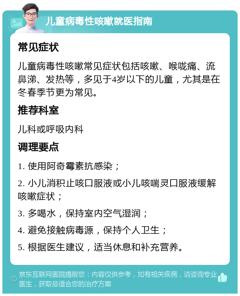 儿童病毒性咳嗽就医指南 常见症状 儿童病毒性咳嗽常见症状包括咳嗽、喉咙痛、流鼻涕、发热等，多见于4岁以下的儿童，尤其是在冬春季节更为常见。 推荐科室 儿科或呼吸内科 调理要点 1. 使用阿奇霉素抗感染； 2. 小儿消积止咳口服液或小儿咳喘灵口服液缓解咳嗽症状； 3. 多喝水，保持室内空气湿润； 4. 避免接触病毒源，保持个人卫生； 5. 根据医生建议，适当休息和补充营养。