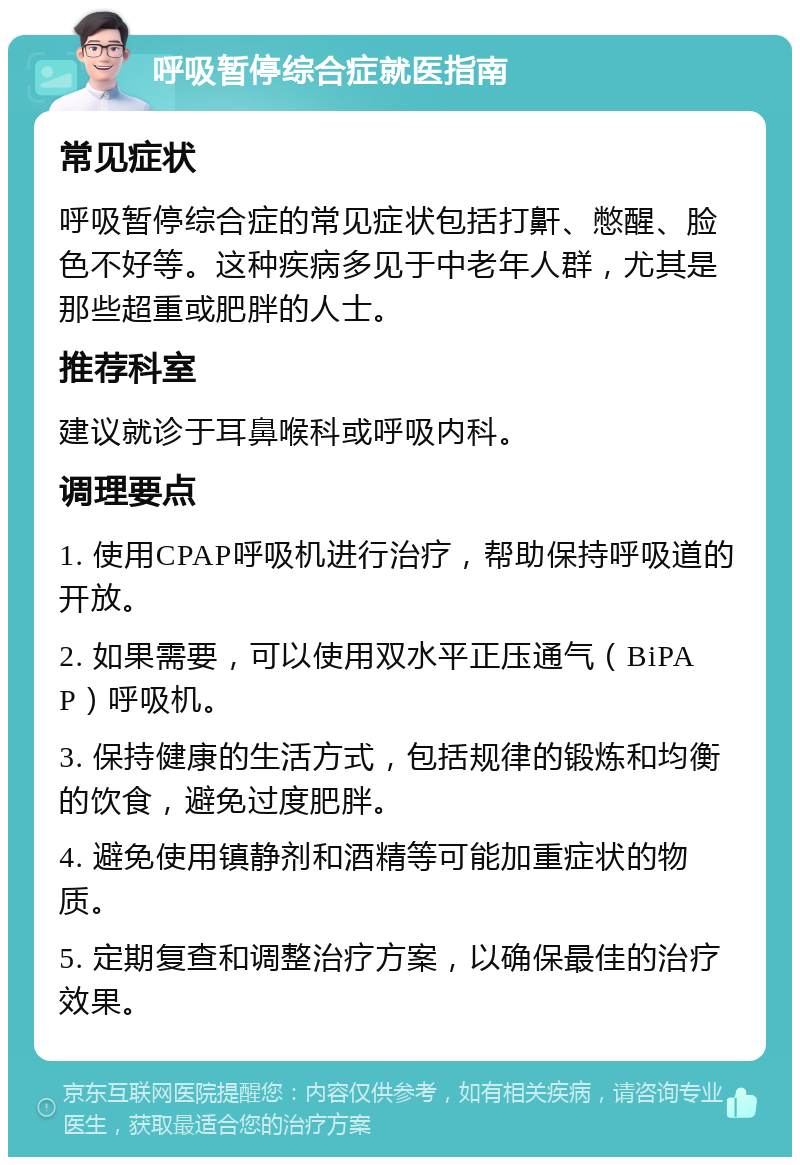 呼吸暂停综合症就医指南 常见症状 呼吸暂停综合症的常见症状包括打鼾、憋醒、脸色不好等。这种疾病多见于中老年人群，尤其是那些超重或肥胖的人士。 推荐科室 建议就诊于耳鼻喉科或呼吸内科。 调理要点 1. 使用CPAP呼吸机进行治疗，帮助保持呼吸道的开放。 2. 如果需要，可以使用双水平正压通气（BiPAP）呼吸机。 3. 保持健康的生活方式，包括规律的锻炼和均衡的饮食，避免过度肥胖。 4. 避免使用镇静剂和酒精等可能加重症状的物质。 5. 定期复查和调整治疗方案，以确保最佳的治疗效果。