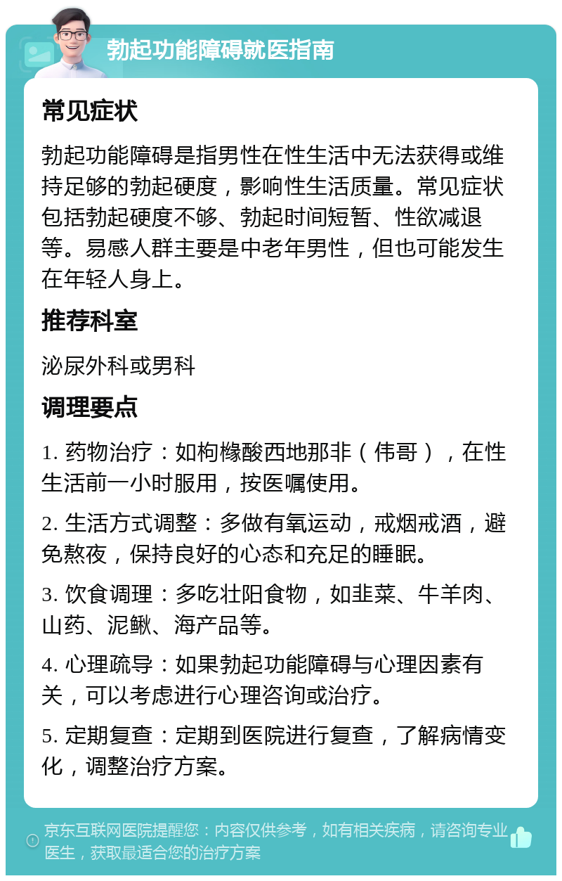 勃起功能障碍就医指南 常见症状 勃起功能障碍是指男性在性生活中无法获得或维持足够的勃起硬度，影响性生活质量。常见症状包括勃起硬度不够、勃起时间短暂、性欲减退等。易感人群主要是中老年男性，但也可能发生在年轻人身上。 推荐科室 泌尿外科或男科 调理要点 1. 药物治疗：如枸橼酸西地那非（伟哥），在性生活前一小时服用，按医嘱使用。 2. 生活方式调整：多做有氧运动，戒烟戒酒，避免熬夜，保持良好的心态和充足的睡眠。 3. 饮食调理：多吃壮阳食物，如韭菜、牛羊肉、山药、泥鳅、海产品等。 4. 心理疏导：如果勃起功能障碍与心理因素有关，可以考虑进行心理咨询或治疗。 5. 定期复查：定期到医院进行复查，了解病情变化，调整治疗方案。