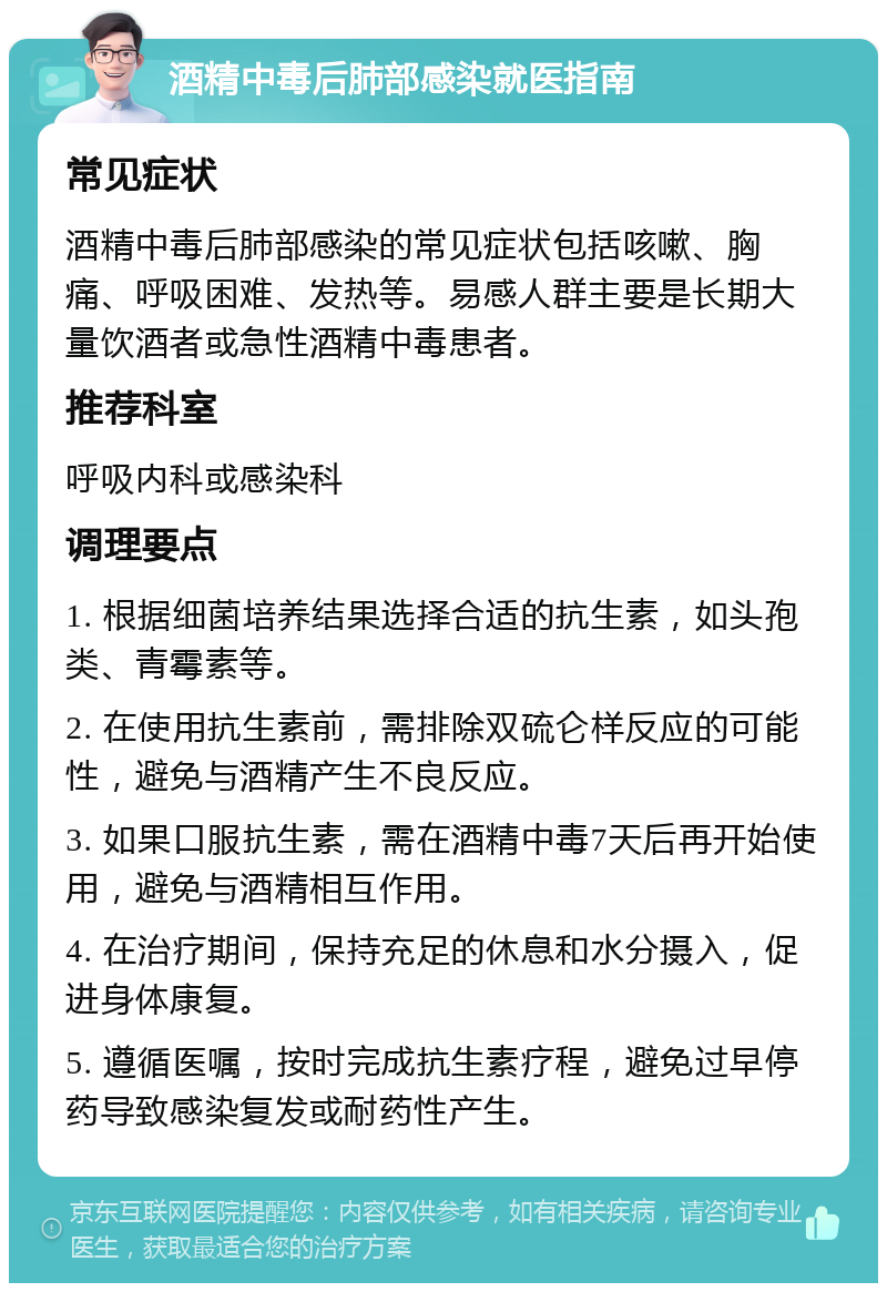 酒精中毒后肺部感染就医指南 常见症状 酒精中毒后肺部感染的常见症状包括咳嗽、胸痛、呼吸困难、发热等。易感人群主要是长期大量饮酒者或急性酒精中毒患者。 推荐科室 呼吸内科或感染科 调理要点 1. 根据细菌培养结果选择合适的抗生素，如头孢类、青霉素等。 2. 在使用抗生素前，需排除双硫仑样反应的可能性，避免与酒精产生不良反应。 3. 如果口服抗生素，需在酒精中毒7天后再开始使用，避免与酒精相互作用。 4. 在治疗期间，保持充足的休息和水分摄入，促进身体康复。 5. 遵循医嘱，按时完成抗生素疗程，避免过早停药导致感染复发或耐药性产生。