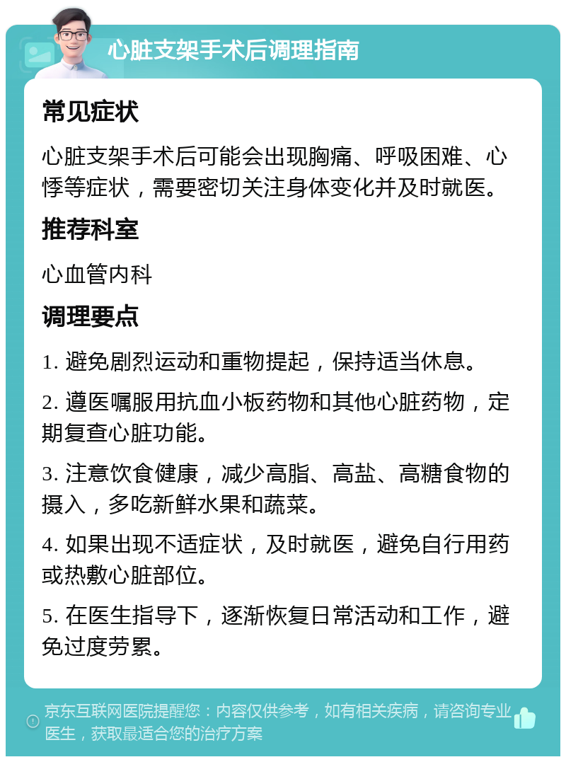 心脏支架手术后调理指南 常见症状 心脏支架手术后可能会出现胸痛、呼吸困难、心悸等症状，需要密切关注身体变化并及时就医。 推荐科室 心血管内科 调理要点 1. 避免剧烈运动和重物提起，保持适当休息。 2. 遵医嘱服用抗血小板药物和其他心脏药物，定期复查心脏功能。 3. 注意饮食健康，减少高脂、高盐、高糖食物的摄入，多吃新鲜水果和蔬菜。 4. 如果出现不适症状，及时就医，避免自行用药或热敷心脏部位。 5. 在医生指导下，逐渐恢复日常活动和工作，避免过度劳累。