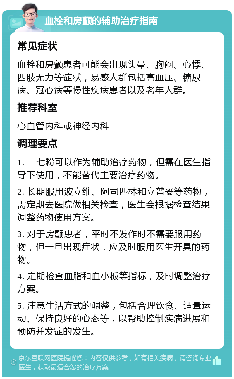 血栓和房颤的辅助治疗指南 常见症状 血栓和房颤患者可能会出现头晕、胸闷、心悸、四肢无力等症状，易感人群包括高血压、糖尿病、冠心病等慢性疾病患者以及老年人群。 推荐科室 心血管内科或神经内科 调理要点 1. 三七粉可以作为辅助治疗药物，但需在医生指导下使用，不能替代主要治疗药物。 2. 长期服用波立维、阿司匹林和立普妥等药物，需定期去医院做相关检查，医生会根据检查结果调整药物使用方案。 3. 对于房颤患者，平时不发作时不需要服用药物，但一旦出现症状，应及时服用医生开具的药物。 4. 定期检查血脂和血小板等指标，及时调整治疗方案。 5. 注意生活方式的调整，包括合理饮食、适量运动、保持良好的心态等，以帮助控制疾病进展和预防并发症的发生。