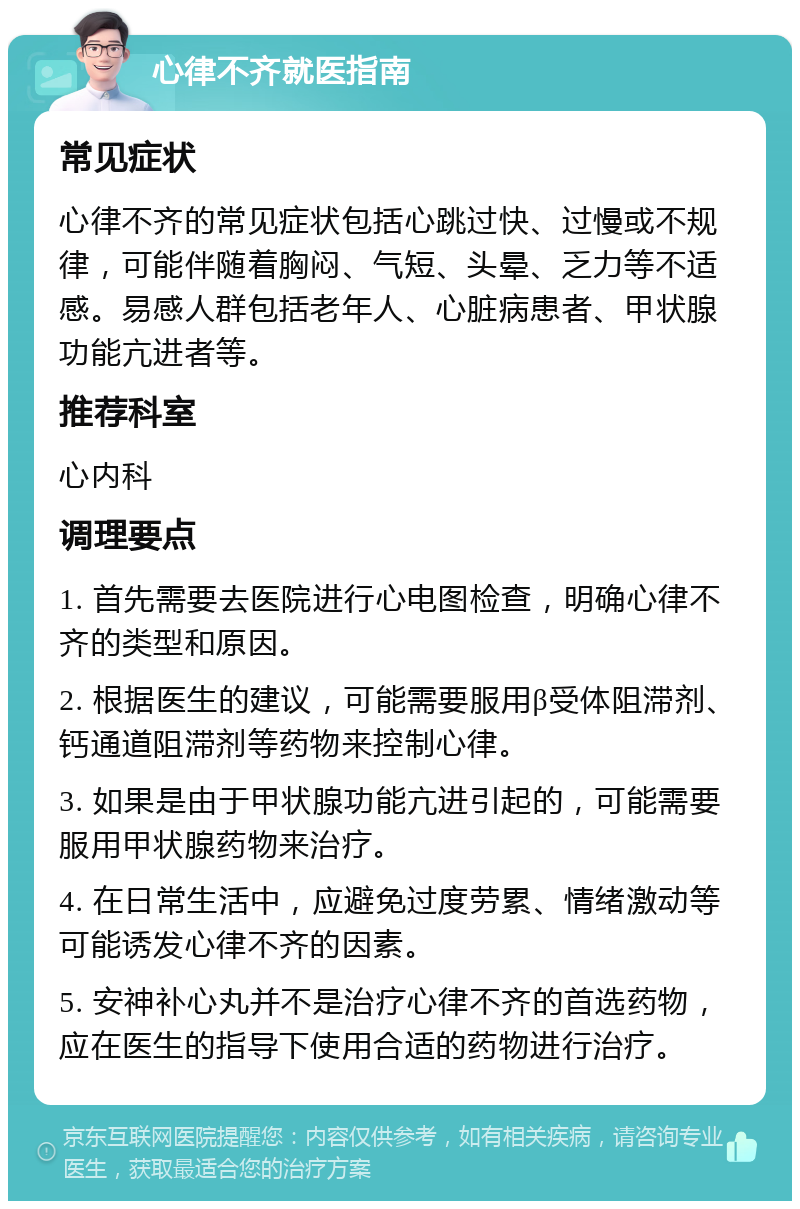 心律不齐就医指南 常见症状 心律不齐的常见症状包括心跳过快、过慢或不规律，可能伴随着胸闷、气短、头晕、乏力等不适感。易感人群包括老年人、心脏病患者、甲状腺功能亢进者等。 推荐科室 心内科 调理要点 1. 首先需要去医院进行心电图检查，明确心律不齐的类型和原因。 2. 根据医生的建议，可能需要服用β受体阻滞剂、钙通道阻滞剂等药物来控制心律。 3. 如果是由于甲状腺功能亢进引起的，可能需要服用甲状腺药物来治疗。 4. 在日常生活中，应避免过度劳累、情绪激动等可能诱发心律不齐的因素。 5. 安神补心丸并不是治疗心律不齐的首选药物，应在医生的指导下使用合适的药物进行治疗。