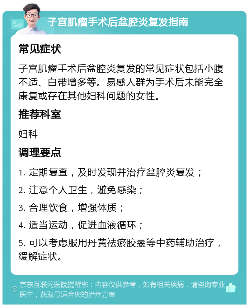 子宫肌瘤手术后盆腔炎复发指南 常见症状 子宫肌瘤手术后盆腔炎复发的常见症状包括小腹不适、白带增多等。易感人群为手术后未能完全康复或存在其他妇科问题的女性。 推荐科室 妇科 调理要点 1. 定期复查，及时发现并治疗盆腔炎复发； 2. 注意个人卫生，避免感染； 3. 合理饮食，增强体质； 4. 适当运动，促进血液循环； 5. 可以考虑服用丹黄祛瘀胶囊等中药辅助治疗，缓解症状。