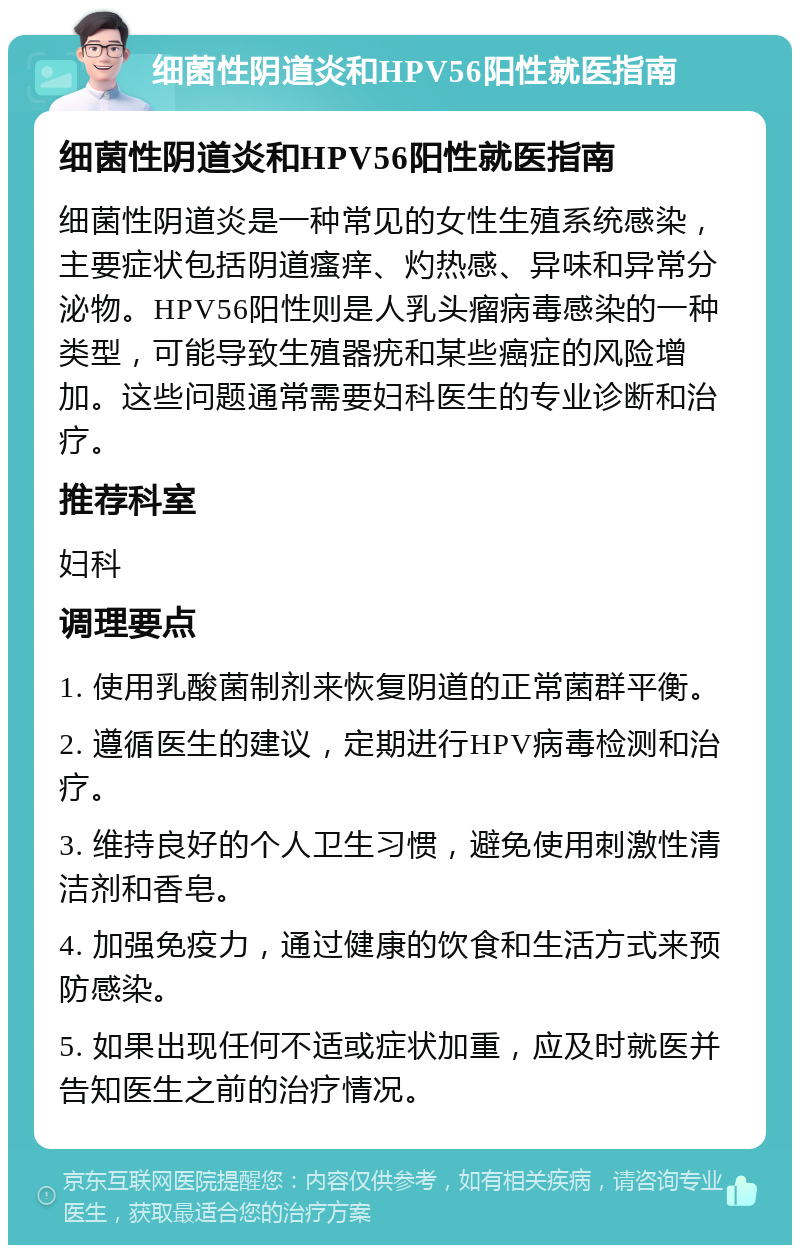 细菌性阴道炎和HPV56阳性就医指南 细菌性阴道炎和HPV56阳性就医指南 细菌性阴道炎是一种常见的女性生殖系统感染，主要症状包括阴道瘙痒、灼热感、异味和异常分泌物。HPV56阳性则是人乳头瘤病毒感染的一种类型，可能导致生殖器疣和某些癌症的风险增加。这些问题通常需要妇科医生的专业诊断和治疗。 推荐科室 妇科 调理要点 1. 使用乳酸菌制剂来恢复阴道的正常菌群平衡。 2. 遵循医生的建议，定期进行HPV病毒检测和治疗。 3. 维持良好的个人卫生习惯，避免使用刺激性清洁剂和香皂。 4. 加强免疫力，通过健康的饮食和生活方式来预防感染。 5. 如果出现任何不适或症状加重，应及时就医并告知医生之前的治疗情况。