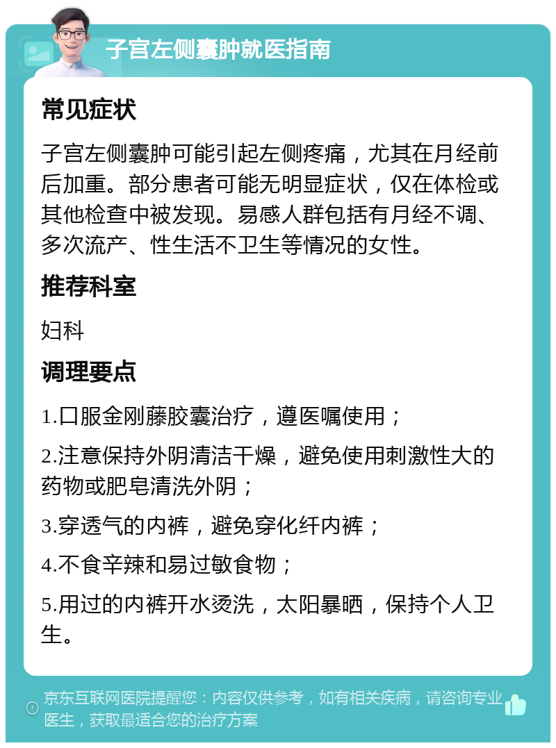 子宫左侧囊肿就医指南 常见症状 子宫左侧囊肿可能引起左侧疼痛，尤其在月经前后加重。部分患者可能无明显症状，仅在体检或其他检查中被发现。易感人群包括有月经不调、多次流产、性生活不卫生等情况的女性。 推荐科室 妇科 调理要点 1.口服金刚藤胶囊治疗，遵医嘱使用； 2.注意保持外阴清洁干燥，避免使用刺激性大的药物或肥皂清洗外阴； 3.穿透气的内裤，避免穿化纤内裤； 4.不食辛辣和易过敏食物； 5.用过的内裤开水烫洗，太阳暴晒，保持个人卫生。