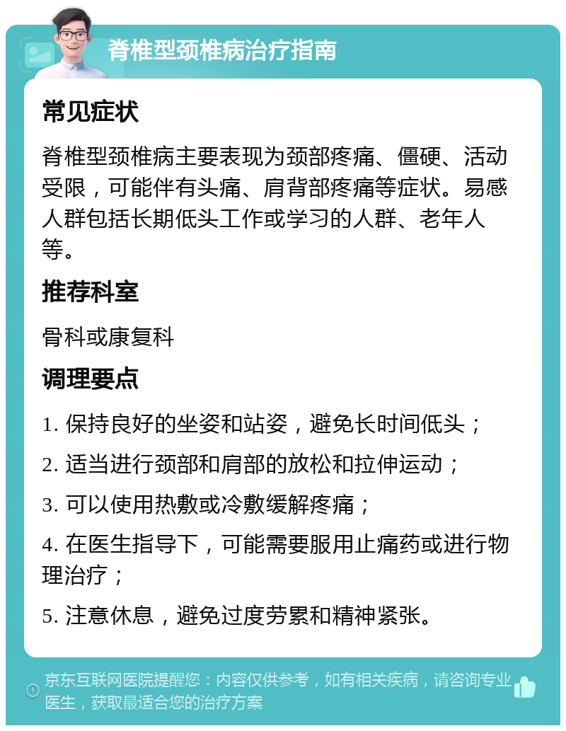 脊椎型颈椎病治疗指南 常见症状 脊椎型颈椎病主要表现为颈部疼痛、僵硬、活动受限，可能伴有头痛、肩背部疼痛等症状。易感人群包括长期低头工作或学习的人群、老年人等。 推荐科室 骨科或康复科 调理要点 1. 保持良好的坐姿和站姿，避免长时间低头； 2. 适当进行颈部和肩部的放松和拉伸运动； 3. 可以使用热敷或冷敷缓解疼痛； 4. 在医生指导下，可能需要服用止痛药或进行物理治疗； 5. 注意休息，避免过度劳累和精神紧张。