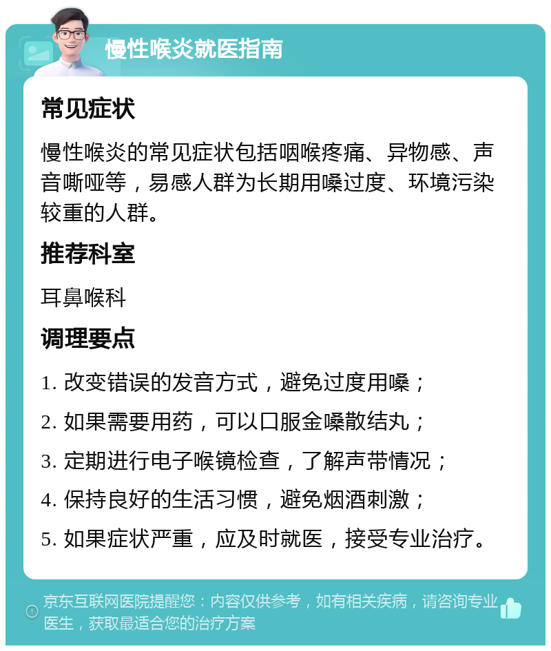 慢性喉炎就医指南 常见症状 慢性喉炎的常见症状包括咽喉疼痛、异物感、声音嘶哑等，易感人群为长期用嗓过度、环境污染较重的人群。 推荐科室 耳鼻喉科 调理要点 1. 改变错误的发音方式，避免过度用嗓； 2. 如果需要用药，可以口服金嗓散结丸； 3. 定期进行电子喉镜检查，了解声带情况； 4. 保持良好的生活习惯，避免烟酒刺激； 5. 如果症状严重，应及时就医，接受专业治疗。