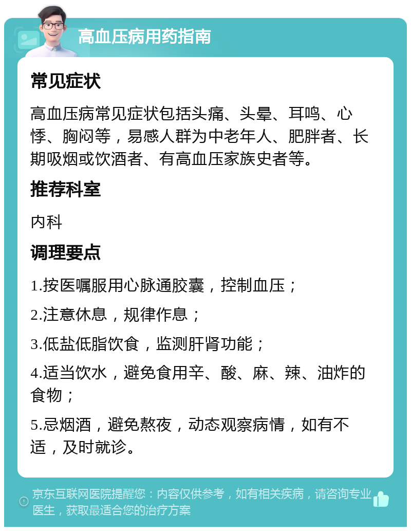 高血压病用药指南 常见症状 高血压病常见症状包括头痛、头晕、耳鸣、心悸、胸闷等，易感人群为中老年人、肥胖者、长期吸烟或饮酒者、有高血压家族史者等。 推荐科室 内科 调理要点 1.按医嘱服用心脉通胶囊，控制血压； 2.注意休息，规律作息； 3.低盐低脂饮食，监测肝肾功能； 4.适当饮水，避免食用辛、酸、麻、辣、油炸的食物； 5.忌烟酒，避免熬夜，动态观察病情，如有不适，及时就诊。