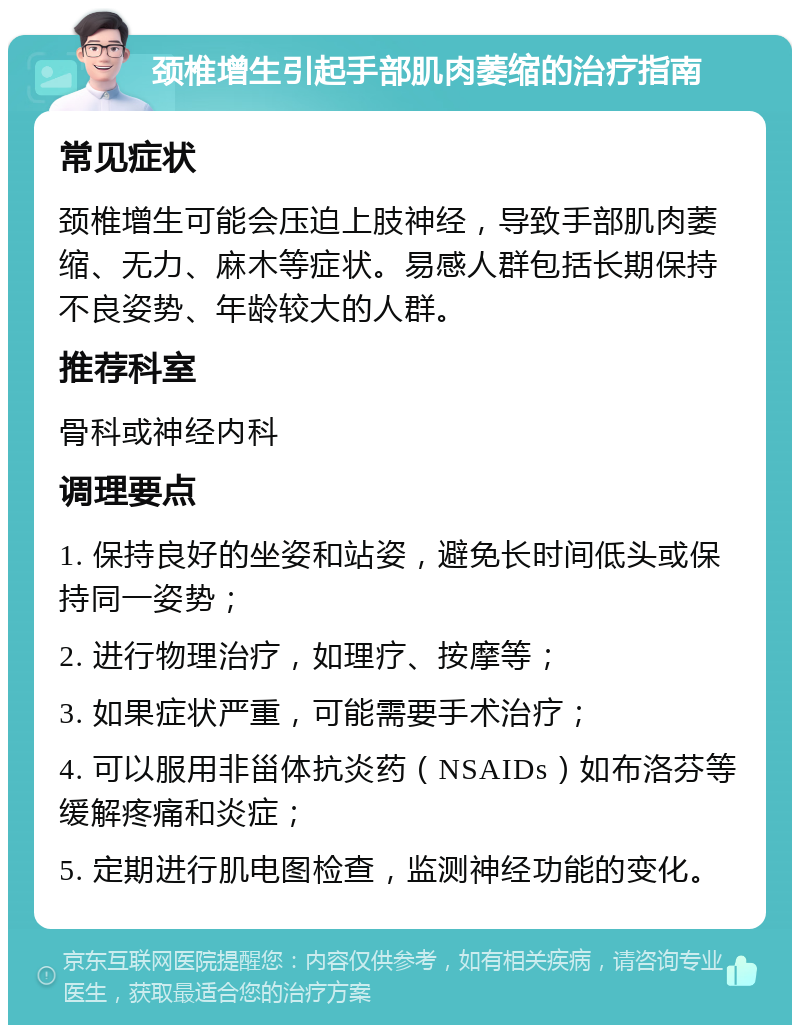 颈椎增生引起手部肌肉萎缩的治疗指南 常见症状 颈椎增生可能会压迫上肢神经，导致手部肌肉萎缩、无力、麻木等症状。易感人群包括长期保持不良姿势、年龄较大的人群。 推荐科室 骨科或神经内科 调理要点 1. 保持良好的坐姿和站姿，避免长时间低头或保持同一姿势； 2. 进行物理治疗，如理疗、按摩等； 3. 如果症状严重，可能需要手术治疗； 4. 可以服用非甾体抗炎药（NSAIDs）如布洛芬等缓解疼痛和炎症； 5. 定期进行肌电图检查，监测神经功能的变化。