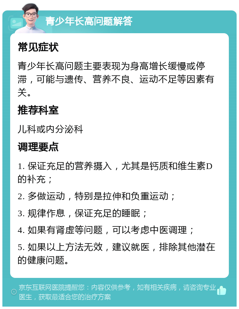 青少年长高问题解答 常见症状 青少年长高问题主要表现为身高增长缓慢或停滞，可能与遗传、营养不良、运动不足等因素有关。 推荐科室 儿科或内分泌科 调理要点 1. 保证充足的营养摄入，尤其是钙质和维生素D的补充； 2. 多做运动，特别是拉伸和负重运动； 3. 规律作息，保证充足的睡眠； 4. 如果有肾虚等问题，可以考虑中医调理； 5. 如果以上方法无效，建议就医，排除其他潜在的健康问题。